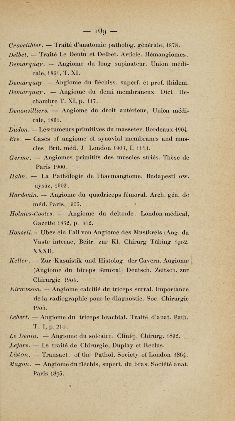 — iOg — Cruveilhier. — Traité d’anatomie pathoiog. générale, 1878. * Delbet. — Traité Le Dentu et Delbet. Article. Hémangiomes. Demarquay. — Angiome du long supinateur. Union médi¬ cale, 1861, T. XI. Demarquay. — Angiome du fléchiss. superf. et prof. Ibidem. Demarquay. — Angiome du demi membraneux. Dict. De- chambre T. XI, p. 117. Denonvilliers. — Angiome du droit antérieur, Union médi¬ cale, 1861. Dudon. — Les*tumeurs primitives du masseter. Bordeaux 1904. Eve. — Cases of angiome of synovial membranes and mus¬ cles. Brit. méd. J. London 1903, I, 1143. Germe. — Angiomes primitifs des muscles striés. Thèse de Paris 1900. Hahn. — La Pathologie de l’haemangiome. Budapesti ow, uysàz, 1903. Hardouin. — Angiome du quadriceps fémoral. Arch. gén. de méd. Paris, 1903. Holmes-Cootes. — Angiome du deltoïde. London médical, Gazette 1852, p. 412. Honsell. — Uber ein Fait von Angiome des Mustkrels (Ang. du Vaste interne, Beitr. zur Kl. Chirurg Tübing I902, XXXII. Relier. —Zür Kasuistik ünd Histolog. der Cavern. Augiome (Angiome du biceps fémoral) Deutsch. Zeitsch. zur Chirurgie 19o4. Kirmisson. — Angiome calcifié du triceps surral. Importance de la radiographie pour le diagnostic. Soc. Chirurgie 19o5. Lebert. — Angiome du triceps brachial. Traité d’anat. Path. T. I, p. 21o. Le Dentu. — Angiome du soléaire. Cliniq. Chirurg. 1892. Lejars. — Le traité de Chirurgie, Duplay et Reclus. Liston. — Transact. of the Pathol. Society of London I864. Magon. — Angiome du fléchis, supert. du bras. Société anat. Paris 1875.