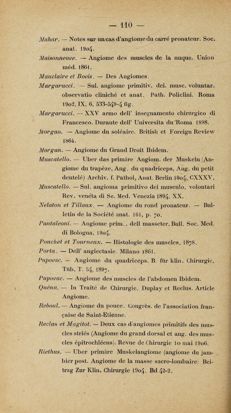 Mahar. — Notes sur un cas d’angiome du carré pronateur; Soc. anat. 19o4- Maisonneuve. — Angiome des muscles de la nuque. Union méd. 1861. Mauclaire et Bovis. — Des Angiomes. Margarucci. — Sul. angiome primitiv. dei. musc, voluntar. observatio cliniché et anat. Path. Policlini. Roma 19o2, IX, 6, 533-549-4 fig- Margarucci. — XXV armo dell’ insegnamento chirurgico di Francesco. Durante dell’ Universita du Roma 1898. Morgan. — Angiome du soléaire. British et Foreign Review 1864. Morgan. — Angiome du Grand Droit Ibidem. Muscatello. — Uber das primâre Angiom. der Muskeln (An¬ giome du trapèze, Ang. du quadriceps, Ang. du petit dentelé) Archiv. f. Pathol^ Anat. Berlin F9o4, CXXXV. Muscatello. — Sul. angioma primitivo dei musculo, volontari Rev. veneta di Se. Med. Venezia 1894, XX. Nelaton et Tillaux. — Angiome du rond pronateur. — Bul¬ letin de la Société anat. 161, p. 70. Pantaleoni. — Angiome prim., dell masseter.Bull. Soc. Med. di Bologna, 19o4- Bouchet et Tourneux. —Histologie des muscles, 1878. Porta. — Dell’ angiectasie. Milano i86i. Pupovac. — Angiome du quadriceps. B. für klin. Chirurgie, Tüb, T. 54, I897. Pupovac. — Angiome des muscles de l’abdomen Ibidem. Quénu. — In Traité de Chirurgie. Duplay et Reclus. Article Angiome. Reboul. — Angiome du pouce. Congrès, de l’association fran¬ çaise de Saint-Etienne. Reclus et Magitot. — Deux cas d’angiomes primitifs des mus¬ cles striés (Angiome du grand dorsal et ang. des mus¬ cles épitrochléens). Revue de Chirurgie lo mai 19o6. Riethus. — Uber primâre Muskelangiome (angiome du jam- bier post. Angiome de la masse sacro-lombaire) Bei- trag Zur Klin. Chirurgie l9o4- Bd 42-2.