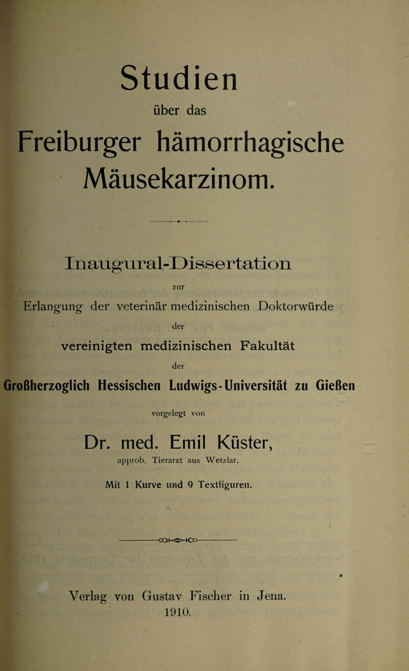 Studien über das Freiburger hämorrhagische Mäusekarzinom. Inaugural-Dissertation zur Erlangung der veterinär medizinischen Doktorwürde der vereinigten medizinischen Fakultät der Großherzoglich Hessischen Ludwigs-Universität zu Gießen vorgelegt von Dr. med. Emil Küster, approb. Tierarzt aus Wetzlar. Mit 1 Kurve und 9 Textfiguren. Ül| i -OCM-^-tOO- ♦ Verlag von Gustav Fischer in Jena. 1910.