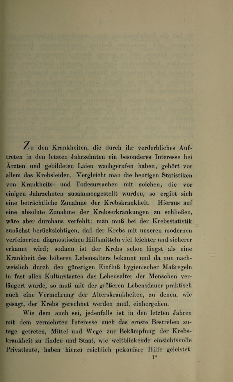 Zu den Krankheiten, die durch ihr verderbliches Auf¬ treten in den letzten Jahrzehnten ein besonderes Interesse bei Ärzten und gebildeten Laien wachgerufen haben, gehört vor allem das Krcbsleiden. Vergleicht man die heutigen Statistiken von Krankheits- und Todesursachen mit solchen, die vor einigen Jahrzehnten zusammengestellt wurden, so ergibt sich eine beträchtliche Zunahme der Krebskrankheit. Hieraus auf eine absolute Zunahme der Krebserkrankungen zu schließen, wäre aber durchaus verfehlt: man muß bei der Krebsstatistik zunächst berücksichtigen, daß der Krebs mit unseren modernen verfeinerten diagnostischen Hilfsmitteln viel leichter und sicherer erkannt wird; sodann ist der Krebs schon längst als eine Krankheit des höheren Lebensalters bekannt und da nun nach¬ weislich durch den günstigen Einfluß hygienischer Maßregeln in fast allen Kulturstaaten das Lebensalter der Menschen ver¬ längert wurde, so muß mit der größeren Lebensdauer praktisch auch eine Vermehrung der Alterskrankheiten, zu denen, wie gesagt, der Krebs gerechnet werden muß, einhergehen. Wie dem auch sei, jedenfalls ist in den letzten Jahren mit dem vermehrten Interesse auch das ernste Bestreben zu¬ tage getreten, Mittel und Wege zur Bekämpfung der Krebs¬ krankheit zu finden und Staat, wie weitblickende einsichtsvolle Privatleute, haben hierzu reichlich pekuniäre Hilfe geleistet