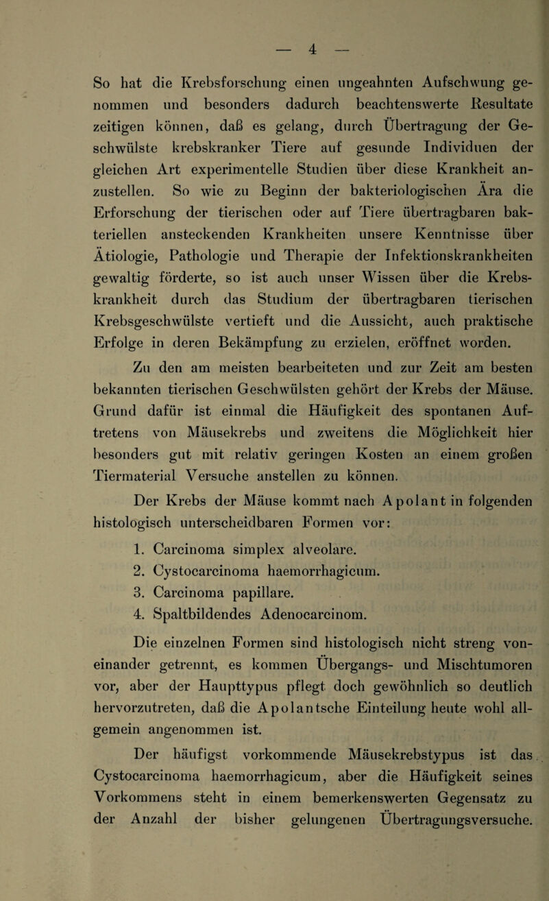 So hat die Krebsforschung einen ungeahnten Aufschwung ge¬ nommen und besonders dadurch beachtenswerte Resultate zeitigen können, daß es gelang, durch Übertragung der Ge¬ schwülste krebskranker Tiere auf gesunde Individuen der gleichen Art experimentelle Studien über diese Krankheit an¬ zustellen. So wie zu Beginn der bakteriologischen Ära die Erforschung der tierischen oder auf Tiere übertragbaren bak¬ teriellen ansteckenden Krankheiten unsere Kenntnisse über Ätiologie, Pathologie und Therapie der Infektionskrankheiten gewaltig förderte, so ist auch unser Wissen über die Krebs¬ krankheit durch das Studium der übertragbaren tierischen Krebsgeschwülste vertieft und die Aussicht, auch praktische Erfolge in deren Bekämpfung zu erzielen, eröffnet worden. Zu den am meisten bearbeiteten und zur Zeit am besten bekannten tierischen Geschwülsten gehört der Krebs der Mäuse. Grund dafür ist einmal die Häufigkeit des spontanen Auf¬ tretens von Mäusekrebs und zweitens die Möglichkeit hier besonders gut mit relativ geringen Kosten an einem großen Tiermaterial Versuche anstellen zu können. Der Krebs der Mäuse kommt nach A pol an t in folgenden histologisch unterscheidbaren Formen vor: 1. Carcinoma simplex alveolare. 2. Cystocarcinoma haemorrhagicum. 3. Carcinoma papillare. 4. Spaltbildendes Adenocarcinom. Die einzelnen Formen sind histologisch nicht streng von- •• einander getrennt, es kommen Übergangs- und Mischtumoren vor, aber der Haupttypus pflegt doch gewöhnlich so deutlich hervorzutreten, daß die Apolantsche Einteilung heute wohl all¬ gemein angenommen ist. Der häufigst vorkommende Mäusekrebstypus ist das Cystocarcinoma haemorrhagicum, aber die Häufigkeit seines Vorkommens steht in einem bemerkenswerten Gegensatz zu der Anzahl der bisher gelungenen Übertragungsversuche.