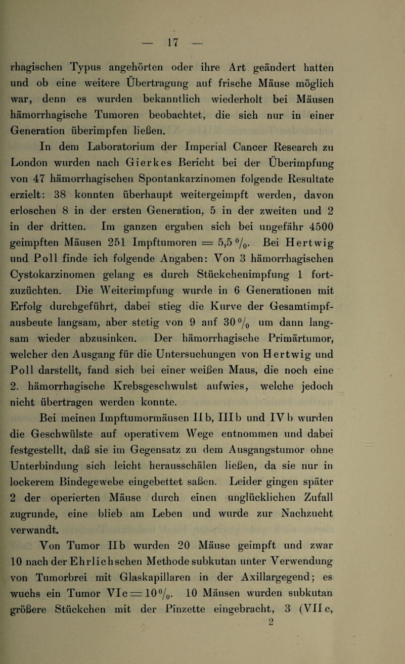 rhagischen Typus angehörten oder ihre Art geändert hatten und ob eine weitere Übertragung auf frische Mäuse möglich war, denn es wurden bekanntlich wiederholt bei Mäusen hämorrhagische Tumoren beobachtet, die sich nur in einer Generation überimpfen ließen. In dem Laboratorium der Imperial Cancer Research zu London wurden nach Gierkes Bericht bei der Überimpfung von 47 hämorrhagischen Spontankarzinomen folgende Resultate erzielt: 38 konnten überhaupt weitergeimpft werden, davon erloschen 8 in der ersten Generation, 5 in der zweiten und 2 in der dritten. Im ganzen ergaben sich bei ungefähr 4500 geimpften Mäusen 251 Impftumoren = 5,5 °/0. Bei Hertwig und Poll finde ich folgende Angaben: Von 3 hämorrhagischen Cystokarzinomen gelang es durch Stückchenimpfung 1 fort¬ zuzüchten. Die Weiterimpfung wurde in 6 Generationen mit Erfolg durchgeführt, dabei stieg die Kurve der Gesamtimpf¬ ausbeute langsam, aber stetig von 9 auf 30 °/0 um dann lang¬ sam wieder abzusinken. Der hämorrhagische Primärtumor, welcher den Ausgang für die Untersuchungen von Hertwig und Poll darstellt, fand sich bei einer weißen Maus, die noch eine 2. hämorrhagische Krebsgeschwulst aufwies, welche jedoch nicht übertragen werden konnte. Bei meinen Impftumormäusen II b, III b und IV b wurden die Geschwülste auf operativem Wege entnommen und dabei festgestellt, daß sie im Gegensatz zu dem Ausgangstumor ohne Unterbindung sich leicht herausschälen ließen, da sie nur in lockerem Bindegewebe eingebettet saßen. Leider gingen später 2 der operierten Mäuse durch einen unglücklichen Zufall zugrunde, eine blieb am Leben und wurde zur Nachzucht verwandt. Von Tumor IIb wurden 20 Mäuse geimpft und zwar 10 nach der Ehrlichschen Methode subkutan unter Verwendung von Tumorbrei mit Glaskapillaren in der Axillargegend; es wuchs ein Tumor VIc = 10°/0. 10 Mäusen wurden subkutan größere Stückchen mit der Pinzette eingebracht, 3 (VII c, 2