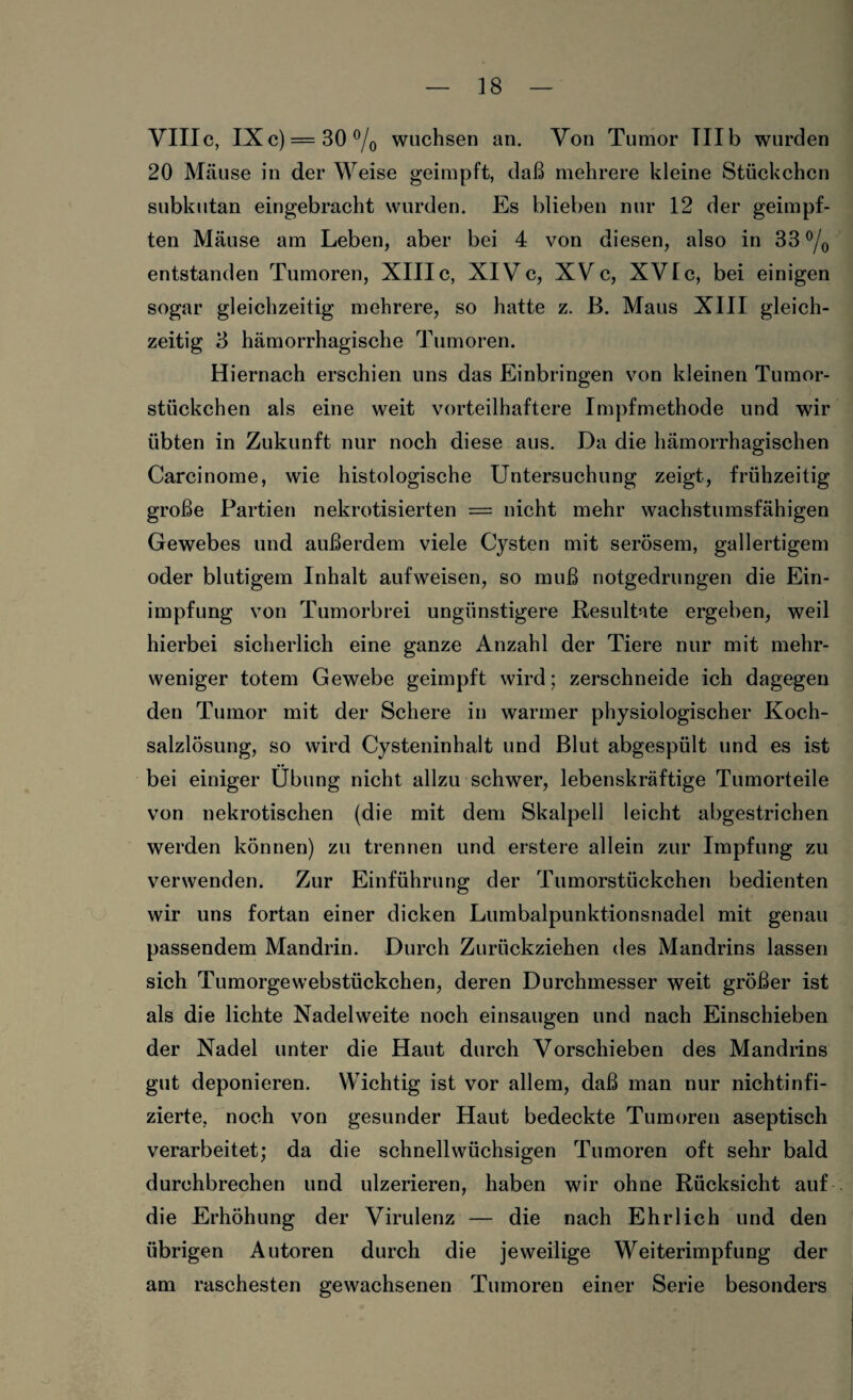 VIIIc, IXc) = 30°/0 wuchsen an. Yon Tumor III b wurden 20 Mäuse in der Weise geimpft, daß mehrere kleine Stückchen subkutan eingebracht wurden. Es blieben nur 12 der geimpf¬ ten Mäuse am Leben, aber bei 4 von diesen, also in 33 °/0 entstanden Tumoren, XIIIc, XIVc, XYc, XVIc, bei einigen sogar gleichzeitig mehrere, so hatte z. ß. Maus XIII gleich¬ zeitig 3 hämorrhagische Tumoren. Hiernach erschien uns das Einbringen von kleinen Tumor¬ stückchen als eine weit vorteilhaftere Impfmethode und wir übten in Zukunft nur noch diese aus. Da die hämorrhagischen Carcinome, wie histologische Untersuchung zeigt, frühzeitig große Partien nekrotisierten = nicht mehr wachstumsfähigen Gewebes und außerdem viele Cysten mit serösem, gallertigem oder blutigem Inhalt aufweisen, so muß notgedrungen die Ein¬ impfung von Tumorbrei ungünstigere Resultate ergeben, weil hierbei sicherlich eine ganze Anzahl der Tiere nur mit mehr¬ weniger totem Gewebe geimpft wird; zerschneide ich dagegen den Tumor mit der Schere in warmer physiologischer Koch¬ salzlösung, so wird Cysteninhalt und Blut abgespült und es ist bei einiger Übung nicht allzu schwer, lebenskräftige Tumorteile von nekrotischen (die mit dem Skalpell leicht abgestrichen werden können) zu trennen und erstere allein zur Impfung zu verwenden. Zur Einführung der Tumorstückchen bedienten wir uns fortan einer dicken Lumbalpunktionsnadel mit genau passendem Mandrin. Durch Zurückziehen des Mandrins lassen sich Tumorgewebstückchen, deren Durchmesser weit größer ist als die lichte Nadelweite noch einsaugen und nach Einschieben der Nadel unter die Haut durch Vorschieben des Mandrins gut deponieren. Wichtig ist vor allem, daß man nur nichtinfi- zierte, noch von gesunder Haut bedeckte Tumoren aseptisch verarbeitet; da die schnellwüchsigen Tumoren oft sehr bald durchbrechen und ulzerieren, haben wir ohne Rücksicht auf die Erhöhung der Virulenz — die nach Ehrlich und den übrigen Autoren durch die jeweilige Weiterimpfung der am raschesten gewachsenen Tumoren einer Serie besonders