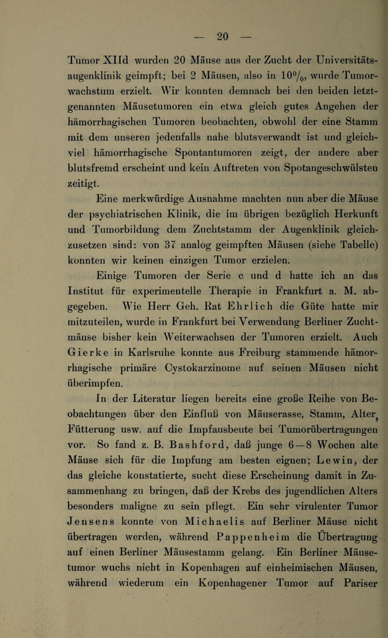 Tumor Xlld wurden 20 Mäuse aus der Zucht der Universitäts¬ augenklinik geimpft; bei 2 Mäusen, also in 10°/0, wurde Tumor¬ wachstum erzielt. Wir konnten demnach bei den beiden letzt¬ genannten Mäusetumoren ein etwa gleich gutes Angehen der hämorrhagischen Tumoren beobachten, obwohl der eine Stamm mit dem unseren jedenfalls nahe blutsverwandt ist und gleich¬ viel hämorrhagische Spontantumoren zeigt, der andere aber blutsfremd erscheint und kein Auftreten von Spotangeschwiilsten zeitigt. Eine merkwürdige Ausnahme machten nun aber die Mäuse der psychiatrischen Klinik, die im übrigen bezüglich Herkunft und Tumorbildung dem Zuchtstamm der Augenklinik gleich¬ zusetzen sind: von 37 analog geimpften Mäusen (siehe Tabelle) konnten wir keinen einzigen Tumor erzielen. Einige Tumoren der Serie c und d hatte ich an das Institut für experimentelle Therapie in Frankfurt a. M. ab¬ gegeben. Wie Herr Geh. Rat Ehrlich die Güte hatte mir mitzuteilen, wurde in Frankfurt bei Verwendung Berliner Zucht¬ mäuse bisher kein Weiterwachsen der Tumoren erzielt. Auch Gierke in Karlsruhe konnte aus Freiburg stammende hämor¬ rhagische primäre Cystokarzinome auf seinen Mäusen nicht überimpfen. In der Literatur liegen bereits eine große Reihe von Be¬ obachtungen über den Einfluß von Mäuserasse, Stamm, Alter^ Fütterung usw. auf die Impfausbeute bei Tumorübertragungen vor. So fand z. B. Bashford, daß junge 6 — 8 Wochen alte Mäuse sich für die Impfung am besten eignen; Lew in, der das gleiche konstatierte, sucht diese Erscheinung damit in Zu¬ sammenhang zu bringen, daß der Krebs des jugendlichen Alters besonders maligne zu sein pflegt. Ein sehr virulenter Tumor Jensens konnte von Michaelis auf Berliner Mäuse nicht übertragen werden, während Pappenheim die Übertragung auf einen Berliner Mäusestamm gelang. Ein Berliner Mäuse¬ tumor wuchs nicht in Kopenhagen auf einheimischen Mäusen, während wiederum ein Kopenhagener Tumor auf Pariser