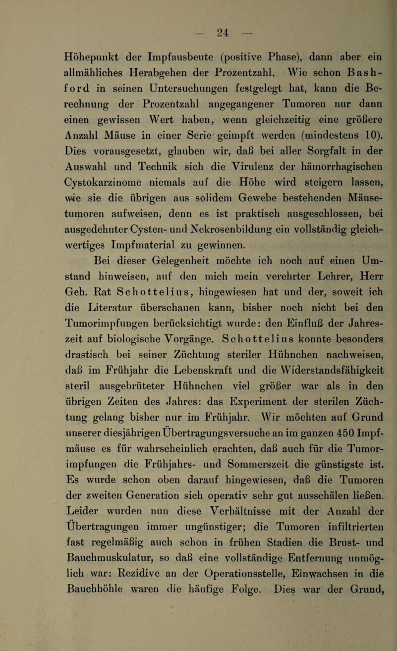 Höhepunkt der Impfausbeute (positive Phase), dann aber ein allmähliches Herabgehen der Prozentzahl. Wie schon Bas Il¬ ford in seinen Untersuchungen festgelegt hat, kann die Be¬ rechnung der Prozentzahl angegangener Tumoren nur dann einen gewissen Wert haben, wenn gleichzeitig eine größere Anzahl Mäuse in einer Serie geimpft werden (mindestens 10). Dies vorausgesetzt, glauben wir, daß bei aller Sorgfalt in der Auswahl und Technik sich die Virulenz der hämorrhagischen Cystokarzinome niemals auf die Höhe wird steigern lassen, wäe sie die übrigen aus solidem Gewebe bestehenden Mäuse¬ tumoren aufweisen, denn es ist praktisch ausgeschlossen, bei ausgedehnter Cysten-und Nekrosenbildung ein vollständig gleich¬ wertiges Impfmaterial zu gewinnen. Bei dieser Gelegenheit möchte ich noch auf einen Um¬ stand hinweiseu, auf den mich mein verehrter Lehrer, Herr Geh. Rat Schottelius, hingewiesen hat und der, soweit ich die Literatur überschauen kann, bisher noch nicht bei den Tumorimpfungen berücksichtigt wurde: den Einfluß der Jahres¬ zeit auf biologische Vorgänge. Schottelius konnte besonders drastisch bei seiner Züchtung steriler Hühnchen nachweisen, daß im Frühjahr die Lebenskraft und die Widerstandsfähigkeit steril ausgebrüteter Hühnchen viel größer war als in den übrigen Zeiten des Jahres: das Experiment der sterilen Züch¬ tung gelang bisher nur im Frühjahr. Wir möchten auf Grund unserer diesjährigen Übertragungsversuche an im ganzen 450 Impf¬ mäuse es für wahrscheinlich erachten, daß auch für die Tumor¬ impfungen die Frühjahrs- und Sommerszeit die günstigste ist. Es wurde schon oben darauf hingewiesen, daß die Tumoren der zweiten Generation sich operativ sehr gut ausschälen ließen. Leider wurden nun diese Verhältnisse mit der Anzahl der •• Übertragungen immer ungünstiger; die Tumoren infiltrierten fast regelmäßig auch schon in frühen Stadien die Brust- und Bauchmuskulatur, so daß eine vollständige Entfernung unmög¬ lich war: Rezidive an der Operationsstelle, Einwachsen in die Bauchhöhle waren die häufige Folge. Dies war der Grund,