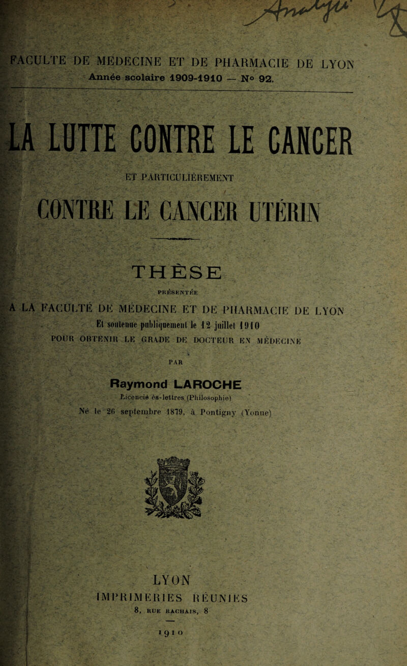 FACULTE DE MEDECINE ET DE PHARMACIE DE LYON Année scolaire 1909-1910 — N° 92. LA LUTTE CONTRE LE CANCER ET PARTICULIÈREMENT CONTRE LE CANCER UTÉRIN THÈSE PRESENTEE A LA FACULTÉ DÉ MÉDECINE ET DE PHARMACIE DE LYON Et soutenue publiquement le 12 juillet 1910 POUR OBTENIR LE GRADE DE DOCTEUR EN MÉDECINE PAR Raymond LAROCHE Licencié ès-lettres (Philosophie) Né te 26 septembre 1879, à Pontigny (Yonne) LYON IMPRIMERIES RÉUNIES 8, RUE HACHAIS, 8 1910