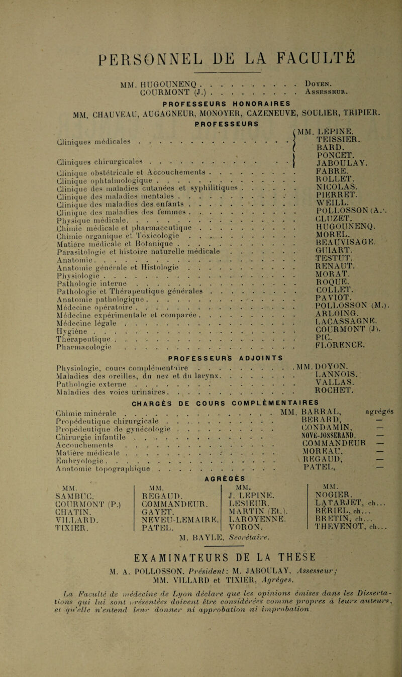 PERSONNEL DE LA FACULTE MM. HUGOUNENQ.Doyen. COURMONT (J.).Assesseur. PROFESSEURS HONORAIRES MM. CHAUVEAU, AUGAGNEUR, MONOYER, CAZENEUVE, SOULIER, TRIPIER. PROFESSEURS Cliniques médicales. A Cliniques chirurgicales. Clinique obstétricale et Accouchements. Clinique ophtalmologique.. Clinique des maladies cutanées et syphilitiques . . Clinique des maladies mentales. Clinique des maladies des enfants. Clinique des maladies des femmes . .. Physique médicale. Chimie médicale et pharmaceutique. Chimie organique et Toxicologie. Matière médicale et Botanique. Parasitologie et histoire naturelle médicale . . . Anatomie. Anatomie générale et Histologie. Physiologie. Pathologie interne. Pathologie et Thérapeutique générales. Anatomie pathologique. Médecine opératoire. Médecine expérimentale et comparée. Médecine légale. Hygiène. Thérapeutique. Pharmacologie. MM. LÉP1NE. TE1SSIER. BARD. PONCET. JABOULAY. FABRE. ROLLET. NICOLAS. P1ERRET. WEILL. POLLOSSON (A.'. CLUZET. HUGOUNENQ. MOREL. BEAUVISAGE. GUIART. TESTUT. RENAUT. MORAT. ROQUE. COLLET. PAVIOT. POLLOSSON (M.). A R LOIN G. LACASSAGNE. COURMONT (J). PIC. FLORENCE. PROFESSEURS ADJOINTS Physiologie, cours complémentaire.MM Maladies des oreilles, du nez et du larynx. Pathologie externe. . Maladies des voies urinaires.. DOYON. CANNOIS. VALLAS. ROCHET. CHARGÉS DE COURS COMPLÉMENTAIRES Chimie minérale. Propédeutique chirurgicale . Propédeutique de gynécologie Chirurgie infantile . Accouchements. Matière médicale. Embryologie. Anatomie topographique . MM. BARRAL, agrégés BER A RD, - CONDAMIN, — NOVE-JOSSERÀND, — COMMANDEUR — MOREAU, — REGAUD, — PATEL, — MM. SAM BUC. COURMONT (P.) CHATIN. V1LLARD. TIX IER. AGF MM. REGAUD. COMMANDEUR. GAYET. NEVEU-LEMAIRE. PATEL. ÉGÉS MM. J. LEPINE. L ESI EUR. MARTIN (Et.). LAROYENNE. V ORON. MM. NOGIER. LATARJET, ch... BÉRIEL, ch... BR ET IN, ch... THEVENOT, ch... M. BAYLE. Secrétaire. EXAMINATEURS DE LA THESE M. A. POLLOSSON. Président: M. JABOULAY. Assesseur ; MM. VILLA RD et TIX1ER, Agrèges. La Faculté de médecine de Lyon déclare que les opinions émises dans les Disserta¬ tions qui lui sont orésentées doivent être considérées comme propres à leurs auteurs, et qu'elle n'entend leur donner ni approbation ni improbation