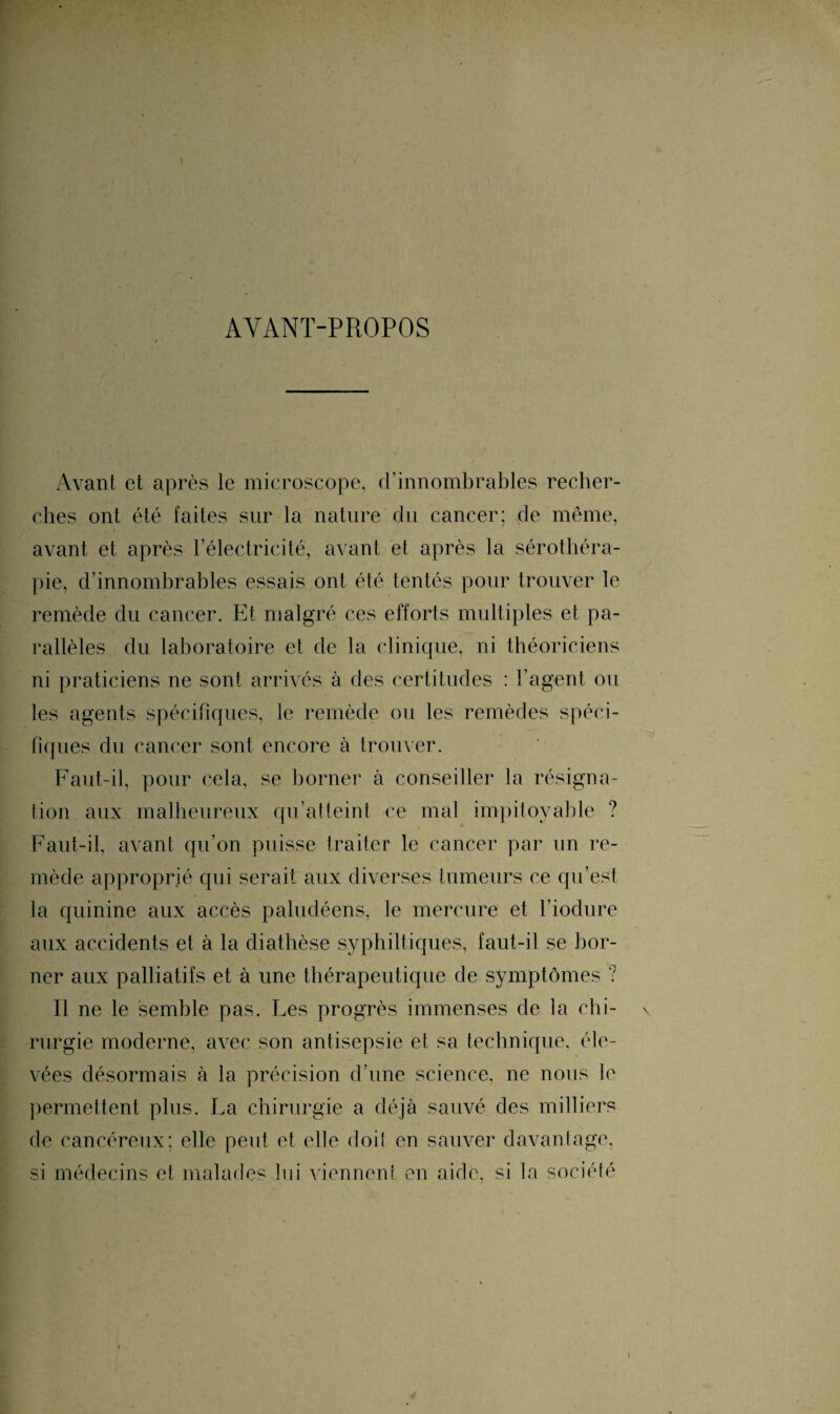 AYANT-PROPOS Avant et après le microscope, d’innombrables recher¬ ches ont été faites sur la nature du cancer; de même, avant et après l’électricité, avant et après la sérothéra¬ pie, d’innombrables essais ont été tentés pour trouver le remède du cancer. Et malgré ces efforts multiples et pa¬ rallèles du laboratoire et de la clinique, ni théoriciens ni praticiens ne sont arrivés à des certitudes : l’agent ou les agents spécifiques, le remède ou les remèdes spéci¬ fiques du cancer sont encore à trouver. Faut-il, pour cela, se borner à conseiller la résigna¬ tion aux malheureux qu’atteint ce mal impitoyable ? Faut-il, avant qu’on puisse traiter le cancer par un re¬ mède approprié qui serait aux diverses tumeurs ce qu’est la quinine aux accès paludéens, le mercure et l’iodure aux accidents et à la diathèse syphiltiques, faut-il se bor¬ ner aux palliatifs et à une thérapeutique de symptômes ? Il ne le semble pas. Les progrès immenses de la chi- \ rurgie moderne, avec son antisepsie et sa technique, éle¬ vées désormais à la précision d’une science, ne nous le permettent plus. La chirurgie a déjà sauvé des milliers rie cancéreux; elle peut et elle doiî en sauver davantage, si médecins et malades lui viennent en aide, si la société i