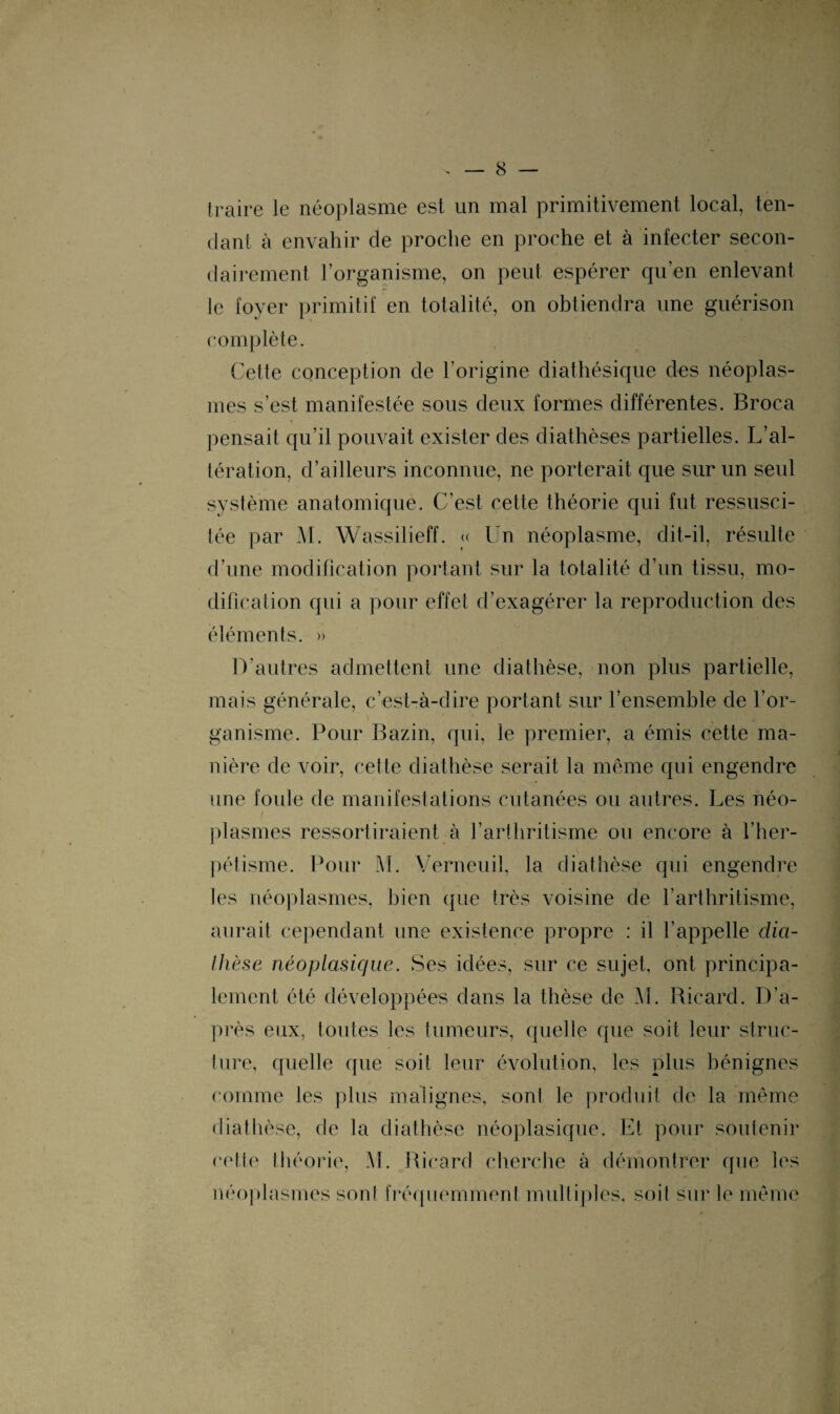 traire le néoplasme est un mal primitivement local, ten¬ dant à envahir de proche en proche et à infecter secon¬ dairement l’organisme, on peut espérer qu’en enlevant le foyer primitif en totalité, on obtiendra une guérison complète. Cette conception de l’origine diathésique des néoplas¬ mes s’est manifestée sous deux formes différentes. Broca pensait qu’il pouvait exister des diathèses partielles. L’al¬ tération, d’ailleurs inconnue, ne porterait que sur un seul système anatomique. C’est cette théorie qui fut ressusci¬ tée par M. Wassilieff. « Un néoplasme, dit-il, résulte d’une modification portant sur la totalité d’un tissu, mo¬ dification qui a pour effet d’exagérer la reproduction des éléments. » D’autres admettent une diathèse, non plus partielle, mais générale, c’est-à-dire portant sur l’ensemble de l’or¬ ganisme. Pour Bazin, qui, le premier, a émis cette ma¬ nière de voir, cette diathèse serait la même qui engendre une foule de manifestations cutanées ou autres. Les néo¬ plasmes ressortiraient à l’arthritisme ou encore à l’her- pétisme. Pour M. Verneuil, la diathèse qui engendre les néoplasmes, bien que très voisine de l’arthritisme, aurait cependant une existence propre : il l’appelle dia¬ thèse néoplasique. Ses idées, sur ce sujet, ont principa¬ lement été développées dans la thèse de M. Ricard. D’a¬ près eux, toutes les tumeurs, quelle que soit leur struc¬ ture, quelle que soit leur évolution, les plus bénignes comme les plus malignes, sont le produit de la même diathèse, de la diathèse néoplasique. Et pour soutenir cette théorie, M. Ricard cherche à démontrer que les néoplasmes sont fréquemment multiples, soit sur le même