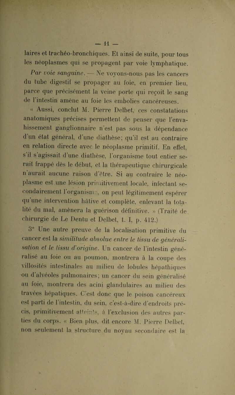 laires et trachéo-bronchiques. Et ainsi de suite, pour tous les néoplasmes qui se propagent par voie lymphatique. Par voie sanguine. — Ne voyons-nous pas les cancers du tube digestif se propager au foie, en premier lieu, parce que précisément la veine porte qui reçoit le sang de l’intestin amène au foie les embolies cancéreuses. « Aussi, conclut M. Pierre Delbet, ces constatations anatomiques précises permettent de penser que l’enva¬ hissement ganglionnaire n’est pas sous la dépendance d’un état général, d’une diathèse; qu’il est au contraire en relation directe avec le néoplasme primitif. En effet, s il s’agissait d’une diathèse, l’organisme tout entier se¬ rait frappé dès le début, et la thérapeutique chirurgicale n aurait aucune raison d’être. Si au contraire le néo¬ plasme est une lésion primitivement locale, infectant se¬ condairement l’organisme, on peut légitimement espérer qu une intervention hâtive et complète, enlevant la tota¬ lité du mal, amènera la guérison définitive. » (Traité de chirurgie de Le Dentu et Delbet, t. I, p. 412.) 3° Une autre preuve de la localisation primitive du cancer est la similitude absolue entre le tissu de générali¬ sation et le tissu d'origine. Un cancer de l’intestin géné¬ ralisé au foie ou au poumon, montrera à la coupe des villosités intestinales au milieu de lobules hépathiques ou d alvéoles pulmonaires; un cancer du sein généralisé au foie, montrera des acini glandulaires au milieu des travées hépatiques. C’est donc que le poison cancéreux est parti de 1 intestin, du sein, c’est-à-dire d’endroits pré¬ cis, primitivement atteints, à l’exclusion des autres par¬ ties du corps. (( Bien plus, dit encore M. Pierre Delbet, non seulement la structure du noyau secondaire est la