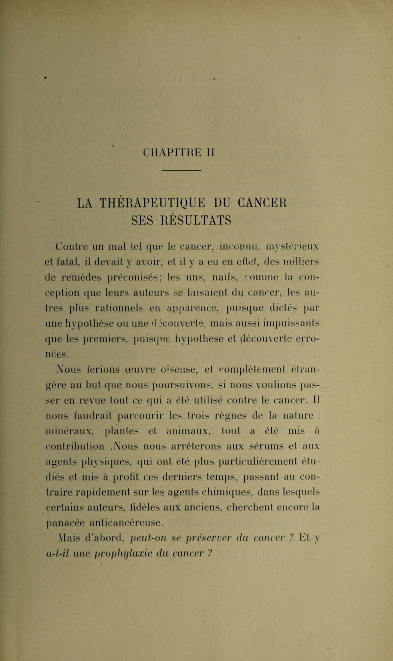 CHAPITRE II LA THÉRAPEUTIQUE DU CANCER SES RÉSULTATS Contre un mal tel que le cancer, inconnu, mystérieux et fatal, il devait y avoir, et il y a eu en cflet, des milliers de remèdes préconisés; les uns, naïfs, domine ia con¬ ception que leurs auteurs se faisaient du cancer, les au¬ tres plus rationnels en apparence, puisque dictés par une hypothèse ou une decouverte, mais aussi impuissants que les premiers, puisque hypothèse et découverte erro¬ nées. Nous ferions œuvre oiseuse, el complètement étran¬ gère au but que nous poursuivons, si nous voulions [las¬ ser en revue tout ce qui a été utilisé contre le cancer. Il nous faudrait parcourir les trois règnes de la nature : minéraux, plantes et animaux, tout a été mis à contribution .Nous nous arrêterons aux sérums et aux agents physiques, qui ont été plus particulièrement étu¬ diés et mis à profit ces derniers temps, passant au con¬ traire rapidement sur les agents chimiques, dans lesquels certains auteurs, fidèles aux anciens, cherchent encore la panacée anticancéreuse. Mais d’abord, peut-on se préserver du cancer ? Et y a-t-il une prophylaxie du cancer ?
