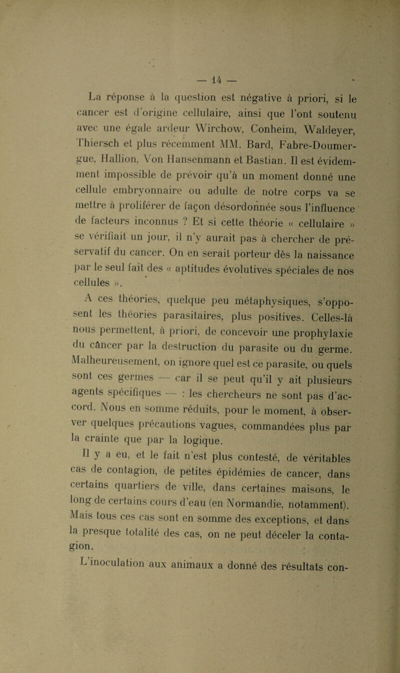 La réponse à la question est négative à priori, si le cancer est d’origine cellulaire, ainsi que l’ont soutenu avec une égale ardeur Wirchow, Conheim, Waldeyer, Thiersch et plus récemment MM. Bard, Fabre-Doumer- gue, Hallion, Von Hansenmann et Bastian. Il est évidem¬ ment impossible de prévoir qu’à un moment donné une cellule embryonnaire ou adulte de notre corps va se mettre à proliférer de façon désordonnée sous l’influence de facteurs inconnus ? Et si cette théorie « cellulaire » se vérifiait un jour, il n’y aurait pas à chercher de pré- servatif du cancer. On en serait porteur dès la naissance Par le seul fait des « aptitudes évolutives spéciales de nos cellules ». A ces théories, quelque peu métaphysiques, s’oppo¬ sent les théories parasitaires, plus positives. Celles-là nous pei mettent, à priori, de concevoir une prophylaxie du câncer par la destruction du parasite ou du germe. Malheureusement, on ignore quel est ce parasite, ou quels sont ces germes — car il se peut qu’il y ait plusieurs agents spécifiques — : les chercheurs ne sont pas d’ac- coid. I\ous en somme réduits, pour le moment, à obser- \ ci quelques piécautions vagues, commandées plus par la crainte que par la logique. Il y a éu, et le fait n est plus contesté, de véritables cas de contagion, de petites épidémies de cancer, dans certains quartiers de ville, dans certaines maisons, le long de certains cours d’eau (en Normandie, notamment). Mais tous ces cas sont en somme des exceptions, et dans la presque totalité des cas, on ne peut déceler la conta¬ gion. L inoculation aux animaux a donné des résultats con-