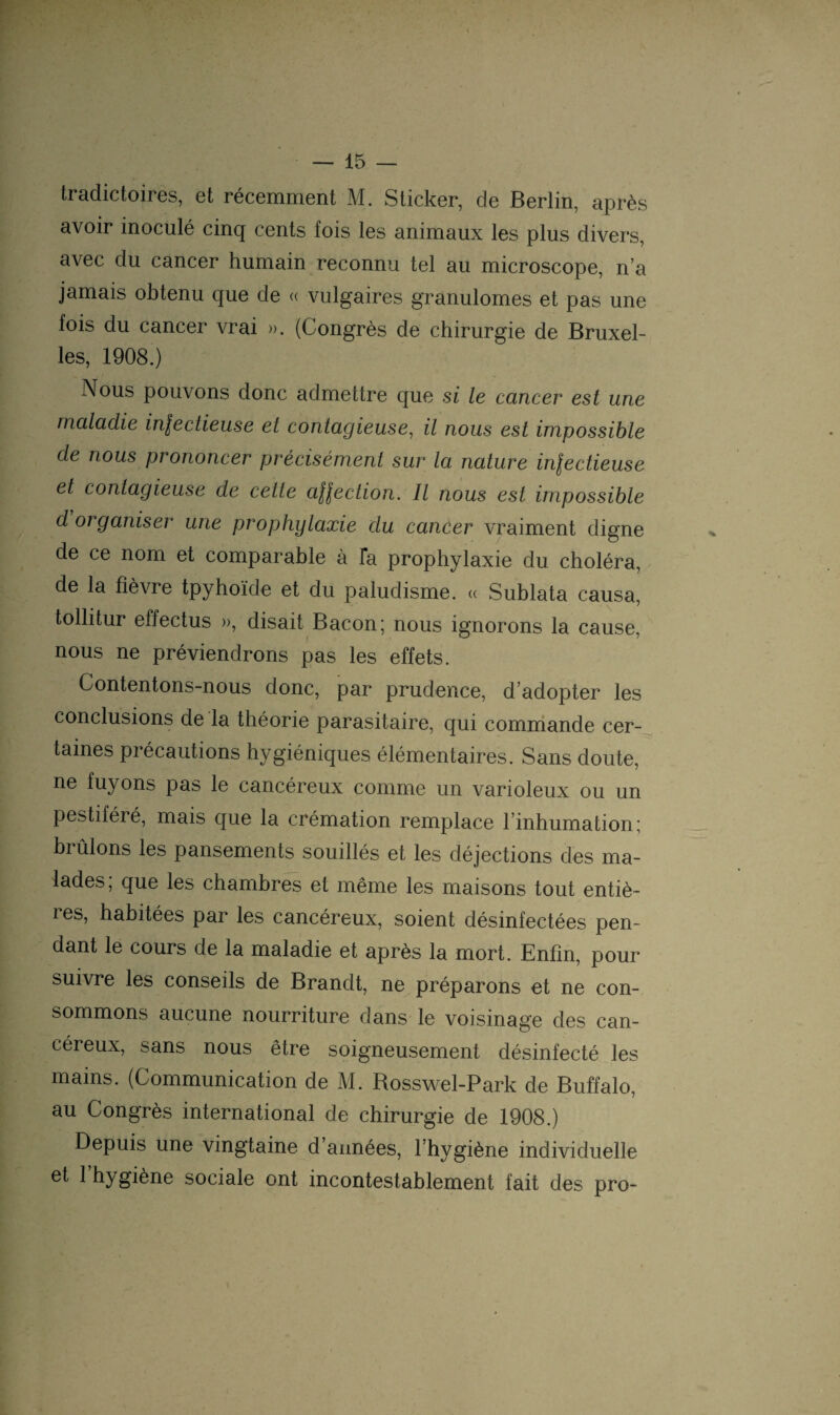 tradictoires, et récemment M. Sticker, de Berlin, après avoir inoculé cinq cents fois les animaux les plus divers, avec du cancer humain reconnu tel au microscope, n’a jamais obtenu que de « vulgaires granulomes et pas une fois du cancer vrai ». (Congrès de chirurgie de Bruxel¬ les, 1908.) Nous pouvons donc admettre que si le cancer est une maladie in\ectieuse et contagieuse, il nous est impossible de nous prononcer précisément sur la nature in\ectieuse et contagieuse de celle afôection. Il nous est impossible d organiser une prophylaxie clu cancer vraiment digne de ce nom et comparable à Ta prophylaxie du choléra, de la fièvre tpyhoïde et du paludisme. « Sublata causa, tollitur effectus », disait Bacon ; nous ignorons la cause, nous ne préviendrons pas les effets. Contentons-nous donc, par prudence, d’adopter les conclusions de la théorie parasitaire, qui commande cer¬ taines précautions hygiéniques élémentaires. Sans doute, ne fuyons pas le cancéreux comme un varioleux ou un pestiféié, mais que la crémation remplace l’inhumation; brûlons les pansements souillés et les déjections des ma¬ lades; que les chambres et même les maisons tout entiè¬ res, habitées par les cancéreux, soient désinfectées pen¬ dant le cours de la maladie et après la mort. Enfin, pour suivre les conseils de Brandt, ne préparons et ne con¬ sommons aucune nourriture dans le voisinage des can¬ céreux, sans nous être soigneusement désinfecté les mains. (Communication de M. Rosswel-Park de Buffalo, au Congrès international de chirurgie de 1908.) Depuis une vingtaine d’années, l’hygiène individuelle et l’hygiène sociale ont incontestablement fait des pro-