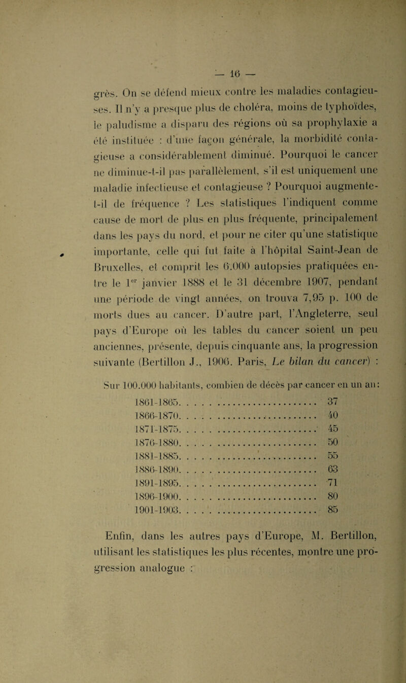 grès. On se défend mieux contre les maladies Contagieu¬ ses. Il n’y a presque plus de choléra, moins de typhoïdes, le paludisme a disparu des régions où sa prophylaxie a été instituée : d’une façon générale, la morbidité conta¬ gieuse a considérablement diminué. Pourquoi le cancer ne diminue-t-il pas parallèlement, s il est uniquement une maladie infectieuse et contagieuse ? Pourquoi augmente- t-il de fréquence ? Les statistiques l’indiquent comme cause de mort de plus en plus fréquente, principalement dans les pays du nord, et pour ne citer qu’une statistique importante, celle qui fut faite à l’hôpital Saint-Jean de Bruxelles, et comprit les 6.000 autopsies pratiquées en¬ tre le 1er janvier 1888 et le 31 décembre 1907, pendant une période de vingt années, on trouva 7,95 p. 100 de morts dues au cancer. D’autre part, l’Angleterre, seul pays d’Europe où les tables du cancer soient un peu anciennes, présente, depuis cinquante ans, la progression suivante (Bertillon J., 1906. Paris, Le bilan du cancer) : Sur 100.000 habitants, combien de décès par cancer en un an: 1861-1865 1866-1870 1871-1875 1876-1880 1881-1885 J 886-1890 1891-1895 1896-1900 1901-1903 37 40 45 50 55 63 71 80 85 Enfin, dans les autres pays d’Europe, M. Bertillon, utilisant les statistiques les plus récentes, montre une pro¬ gression analogue :