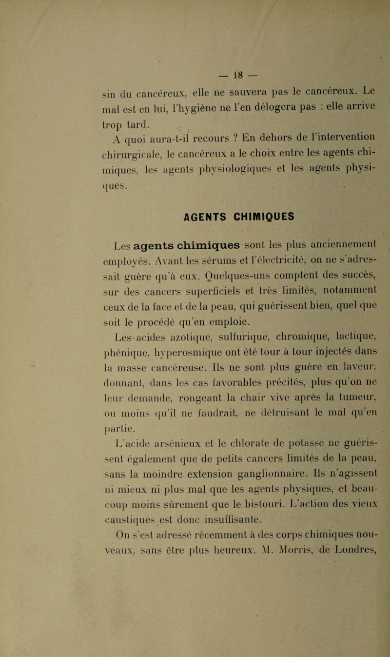 sin du cancéreux, elle ne sauvera pas le cancéreux. Le mal est en lui, l’hygiène ne l’en délogera pas : elle arrive trop tard. A quoi aura-t-il recours ? En dehors de l’intervention chirurgicale, le cancéreux a le choix entre les agents chi¬ miques, les agents physiologiques et les agents physi¬ ques. AGENTS CHIMIQUES Les agents chimiques sont les plus anciennement employés. Avant les sérums et l’électricité, on ne s’adres¬ sait guère qu’à eux. Quelques-uns comptent des succès, sur des cancers superficiels et très limités, notamment ceux de la lace et de la peau, qui guérissent bien, quel que soit le procédé qu’en emploie. Les acides azotique, sulfurique, chromique, lactique, phénique, hyperosmique ont été tour à tour injectés dans la masse cancéreuse. Ils ne sont plus guère en faveur, donnant, dans les cas favorables précités, plus qu’on ne leur demande, rongeant la chair vive après la tumeur, ou moins qu’il ne faudrait, ne détruisant le mal qu’en partie. L’acide arsénieux et le chlorate de potasse 11e guéris¬ sent également que de petits cancers limités de la peau, sans la moindre extension ganglionnaire. Ils n’agissent ni mieux ni plus mal que les agents physiques, et beau¬ coup moins sûrement que le bistouri. L’action des vieux caustiques est donc insuffisante. On s’est adressé récemment à des corps chimiques nou¬ veaux, sans être plus heureux. M. Morris, de Londres,