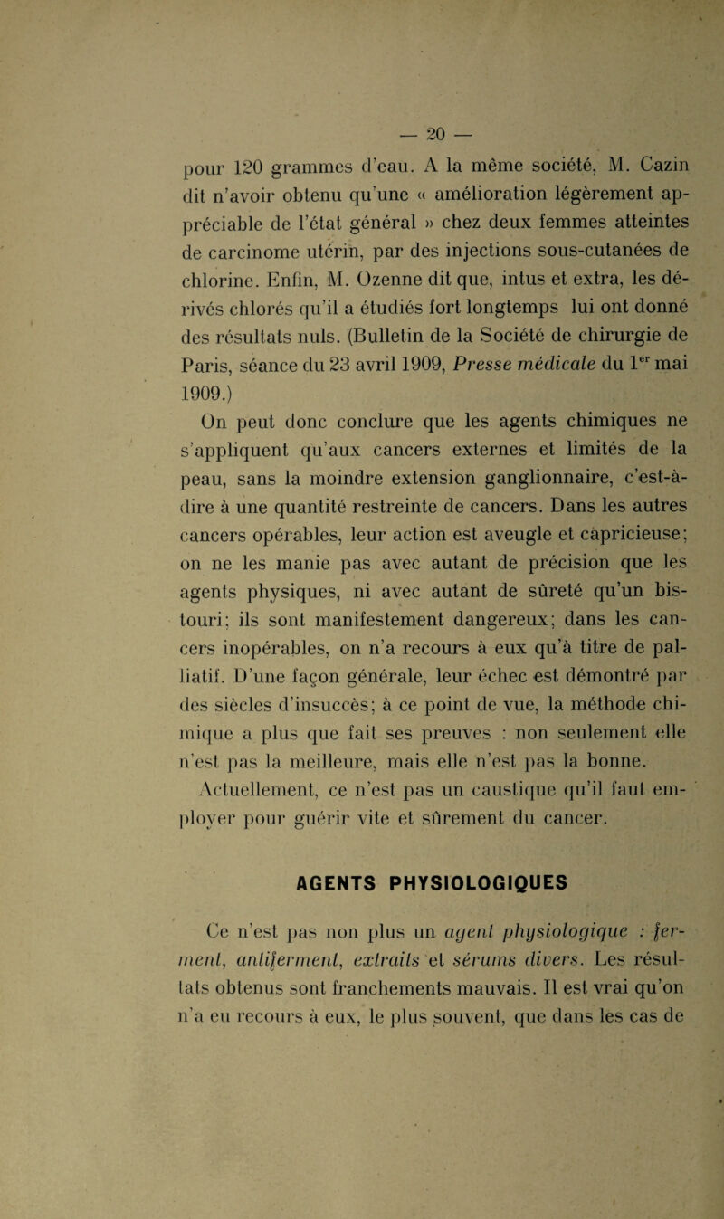 pour 120 grammes d’eau. A la même société, M. Cazin dit n’avoir obtenu qu’une « amélioration légèrement ap¬ préciable de l’état général » chez deux femmes atteintes de carcinome utérin, par des injections sous-cutanées de chlorine. Enfin, M. Ozenne dit que, intus et extra, les dé¬ rivés chlorés qu’il a étudiés fort longtemps lui ont donné des résultats nuis. (Bulletin de la Société de chirurgie de Paris, séance du 23 avril 1909, Presse médicale du 1er mai 1909.) On peut donc conclure que les agents chimiques ne s’appliquent qu’aux cancers externes et limités de la peau, sans la moindre extension ganglionnaire, c’est-à- dire à une quantité restreinte de cancers. Dans les autres cancers opérables, leur action est aveugle et capricieuse; on ne les manie pas avec autant de précision que les agents physiques, ni avec autant de sûreté qu’un bis- touri; ils sont manifestement dangereux; dans les can¬ cers inopérables, on n’a recours à eux qu’à titre de pal¬ liatif. D’une façon générale, leur échec est démontré par des siècles d’insuccès; à ce point de vue, la méthode chi¬ mique a plus que fait ses preuves : non seulement elle n'est pas la meilleure, mais elle n’est pas la bonne. Actuellement, ce n’est pas un caustique qu’il faut em¬ ployer pour guérir vite et sûrement du cancer. AGENTS PHYSIOLOGIQUES Ce n’est pas non plus un agent physiologique : fer¬ ment!, anli fer ment, extraits et sérums divers. Les résul¬ tats obtenus sont franchements mauvais. Il est vrai qu’on n’a eu recours à eux, le plus souvent, que dans les cas de