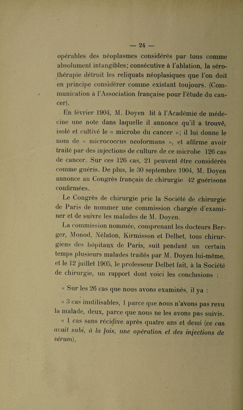 opérables des néoplasmes considérés par tous comme absolument intangibles; consécutive à l’ablation, la séro¬ thérapie détruit les reliquats néoplasiques que l’on doit en principe considérer comme existant toujours. (Com¬ munication à l’Association française pour l’étude du can¬ cer). En février 1904, M. Doyen lit à l’Académie de méde¬ cine une note dans laquelle il annonce qu’il a trouvé, isolé et cultivé le « microbe du cancer »; il lui donne le nom de « microc.occus neoformans », et affirme avoir traité par des injections de culture de ce microbe 126 cas de cancer. Sur ces 126 cas, 21 peuvent être considérés comme guéris. De plus, le 30 septembre 1904, M. Doyen annonce au Congrès français de chirurgie 42 guérisons confirmées. Le Congrès de chirurgie prie la Société de chirurgie de Paris de nommer une commission chargée d’exami¬ ner et de suivre les malades de M. Doyen. La commission nommée, comprenant les docteurs Ber¬ ger, Monod, Nélaton, Kirmisson et Delbet, tous chirur¬ giens des hôpitaux de Paris, suit pendant un certain temps plusieurs malades traités par M. Doyen lui-même, et le 12 juillet 1905, le professeur Delbet fait, à la Société de chirurgie, un rapport dont voici les conclusions : (< ^lir les 26 cas que nous avons examinés, il ya : « 3 cas inutilisables, 1 parce que nous n’avons pas revu la malade, deux, parce que nous ne les avons pas suivis. « 1 cas sans récidive après quatre ans et demi (ce cas, ai ail subi, à la fois, une opération et des inlections de sérum).