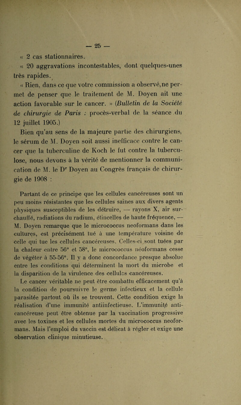 u 2 cas stationnaires. « 20 aggravations incontestables, dont quelques-unes très rapides. « Rien, dans ce que votre commission a observé, ne per¬ met de penser que le traitement de M. Doyen ait une action favorable sur le cancer. » (Bulletin de la Société de chirurgie de Paris : procès-verbal de la séance du 12 juillet 1905.) Bien qu’au sens de la majeure partie des chirurgiens, le sérum de M. Doyen soit aussi inefficace contre le can¬ cer que la tuberculine de Koch le fut contre la tubercu¬ lose, nous devons à la vérité de mentionner la communi- cation de M. le Dr Doyen au Congrès français de chirur¬ gie de 1908 : Partant de ce principe que les cellules cancéreuses sont un peu moins résistantes que les cellules saines aux divers agents physiques susceptibles de les détruire, — rayons X, air sur¬ chauffé, radiations du radium, étincelles de haute fréquence, — M. Doyen remarque que le micrococcus neoformans dans les cultures, est précisément tué à une température voisine de celle qui tue les cellules cancéreuses. Celles-ci sont tuées par la chaleur entre 56° et 58°, le micrococcus néoformans cesse de végéter à 55-56°. Il y a donc concordance presque absolue entre les conditions qui déterminent la mort du microbe et la disparition de la virulence des cellules cancéreuses. Le cancer véritable ne peut être combattu efficacement qu’à la condition de poursuivre le germe infectieux et la cellule parasitée partout où ils se trouvent. Cette condition exige la réalisation d’une immunité antiinfectieuse. L’immunité anti- cancéreuse peut être obtenue par la vaccination progressive avec les toxines et les cellules mortes du micrococcus neofor¬ mans. Mais l’emploi du vaccin est délicat à régler et exige une observation clinique minutieuse.