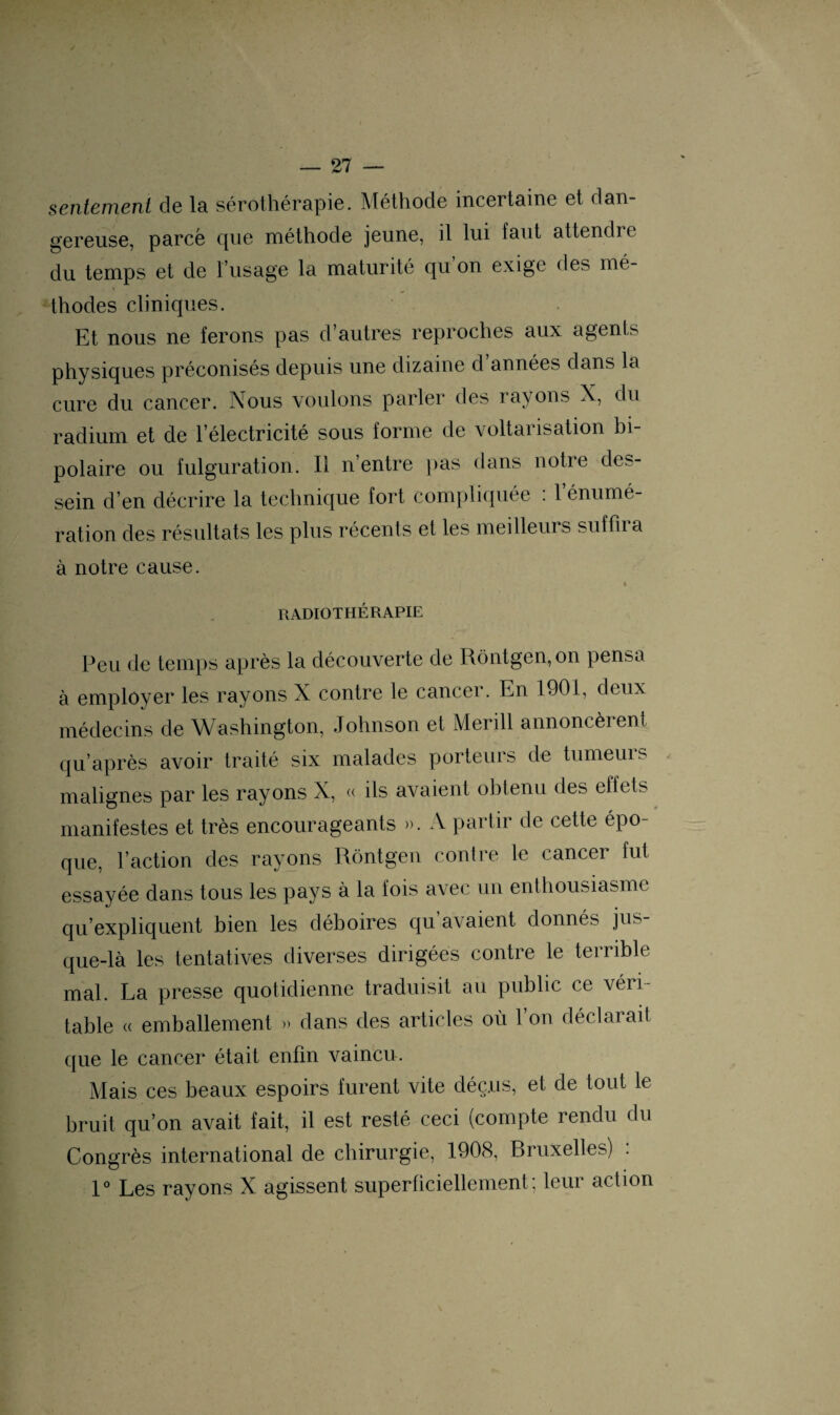 sentement de la sérothérapie. Méthode incertaine et dan¬ gereuse, parce que méthode jeune, il lui faut attendre du temps et de l’usage la maturité qu on exige des mé¬ thodes cliniques. Et nous ne ferons pas d’autres reproches aux agents physiques préconisés depuis une dizaine d années dans la cure du cancer. Nous voulons parler des rayons X, du radium et de l’électricité sous forme de voltansation bi¬ polaire ou fulguration. Il n’entre pas dans notre des¬ sein d’en décrire la technique fort compliquée : l’énumé¬ ration des résultats les plus récents et les meilleurs suffiia à notre cause. ’ ; «V *' * RADIOTHÉRAPIE Peu de temps après la découverte de Rôntgen,on pensa à employer les rayons X contre le cancer. En 1901, deux médecins de Washington, Johnson et Merill annoncèrent qu’après avoir traité six malades porteurs de tumeurs malignes par les rayons X, « ils avaient obtenu des effets manifestes et très encourageants ». A partir de cette épo¬ que, l’action des rayons Rôntgen contre le cancer fut essayée dans tous les pays à la fois avec un enthousiasme qu’expliquent bien les déboires qu’avaient, donnés jus¬ que-là les tentatives diverses dirigées contre le terrible mal. La presse quotidienne traduisit au public ce véii- table « emballement » dans des articles où l’on déclarait que le cancer était enfin vaincu. Mais ces beaux espoirs furent vite déçus, et de tout le bruit qu’on avait fait, il est resté ceci (compte rendu du Congrès international de chirurgie, 1908, Bruxelles) : 1° Les rayons X agissent superficiellement; leur action