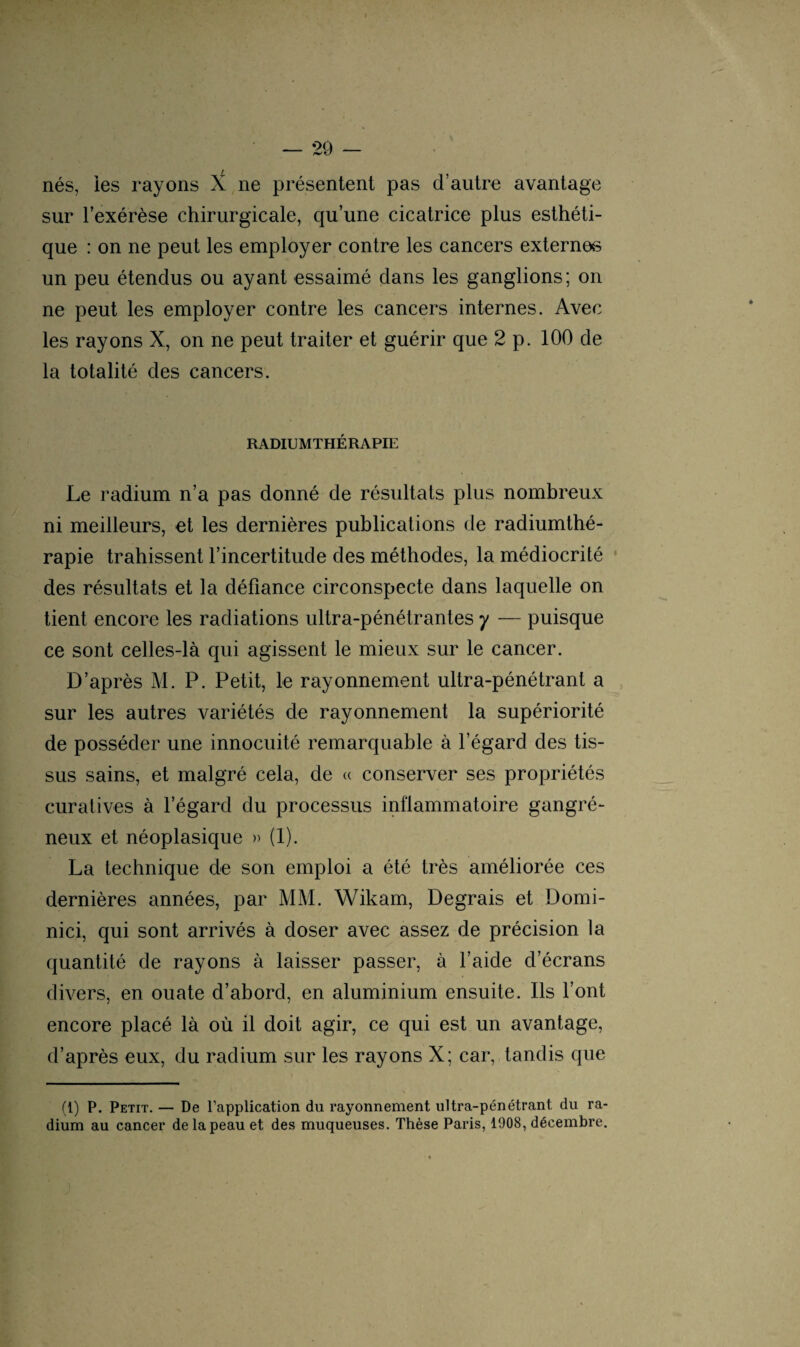 nés, ies rayons X ne présentent pas d’autre avantage sur l’exérèse chirurgicale, qu’une cicatrice plus esthéti¬ que : on ne peut les employer contre les cancers externes un peu étendus ou ayant essaimé dans les ganglions; on ne peut les employer contre les cancers internes. Avec les rayons X, on ne peut traiter et guérir que 2 p. 100 de la totalité des cancers. RADIUMTHÉRAPIE Le radium n’a pas donné de résultats plus nombreux ni meilleurs, et les dernières publications de radiumthé- rapie trahissent l’incertitude des méthodes, la médiocrité des résultats et la défiance circonspecte dans laquelle on tient encore les radiations ultra-pénétrantes y — puisque ce sont celles-là qui agissent le mieux sur le cancer. D’après M. P. Petit, le rayonnement ultra-pénétrant a sur les autres variétés de rayonnement la supériorité de posséder une innocuité remarquable à l’égard des tis¬ sus sains, et malgré cela, de « conserver ses propriétés curatives à l’égard du processus inflammatoire gangré¬ neux et néoplasique » (1). La technique de son emploi a été très améliorée ces dernières années, par MM. Wikam, Degrais et Domi- nici, qui sont arrivés à doser avec assez de précision la quantité de rayons à laisser passer, à l’aide d’écrans divers, en ouate d’abord, en aluminium ensuite. Ils font encore placé là où il doit agir, ce qui est un avantage, d’après eux, du radium sur les rayons X; car, tandis que (1) P. Petit. — De l’application du rayonnement ultra-pénétrant du ra¬ dium au cancer de la peau et des muqueuses. Thèse Paris, 1908, décembre.