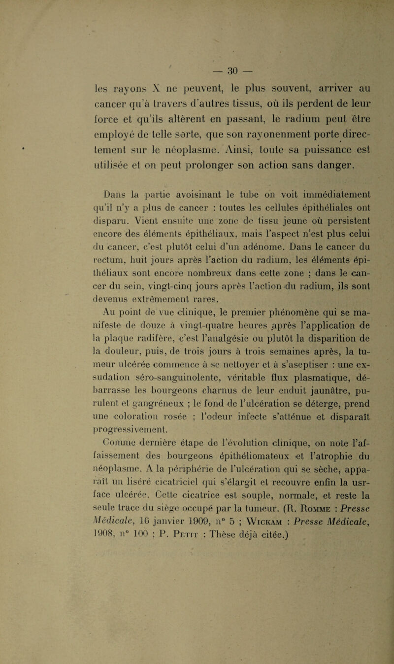 t 30 — les rayons X 11e peuvent, le plus souvent, arriver au cancer qu’à travers d’autres tissus, où ils perdent de leur force et qu’ils altèrent en passant, le radium peut être employé de telle sorte, que son rayonenment porte direc¬ tement sur le néoplasme. Ainsi, toute sa puissance est utilisée et on peut prolonger son action sans danger. Dans la partie avoisinant le tube on voit immédiatement qu’il n’y a plus de cancer : toutes les cellules épithéliales ont disparu. Vient ensuite une zone de tissu jeune où persistent encore des éléments épithéliaux, mais l’aspect n’est plus celui du cancer, c’est plutôt celui d’un adénome. Dans le cancer du rectum, huit jours après l’action du radium, les éléments épi¬ théliaux sont encore nombreux dans cette zone ; dans le can¬ cer du sein, vingt-cinq jours après l’action du radium, ils sont devenus extrêmement rares. Au point de vue clinique, le premier phénomène qui se ma¬ nifeste de douze à vingt-quatre heures après l’application de la plaqüe radifère, c’est l’analgésie ou plutôt la disparition de la douleur, puis, de trois jours à trois semaines après, la tu¬ meur ulcérée commence à se nettoyer et à s’aseptiser : une ex¬ sudation séro-sanguinolente, véritable flux plasmatique, dé¬ barrasse les bourgeons charnus de leur enduit jaunâtre, pu¬ rulent et gangréneux ; le fond de l’ulcération se déterge, prend une coloration rosée ; l’odeur infecte s’atténue et disparaît progressivement. Comme dernière étape de l’évolution clinique, on note l’af¬ faissement des bourgeons épithéliomateux et l’atrophie du néoplasme. A la périphérie de l’ulcération qui se sèche, appa¬ raît un liséré cicatriciel qui s’élargit et recouvre enfin la usr- lace ulcérée. Cette cicatrice est souple, normale, et reste la seule trace du siège occupé par la tumeur. (R. Romme : Presse Médicale, 10 janvier 1909, n° 5 ; Wickam : Presse Médicale, 1908, n° 100 ; P. Petit : Thèse déjà citée.)