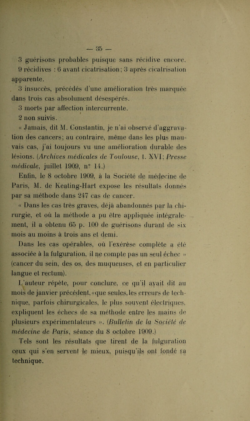 I 3 guérisons probables puisque sans récidive encore. 9 récidives : 6 avant cicatrisation; 3 après cicatrisation apparente. 3 insuccès, précédés d’une amélioration très marquée dans trois cas absolument désespérés. 3 morts par affection intercurrente. f 2 non suivis. « Jamais, dit M. Constantin, je n’ai observé d’aggrava¬ tion des cancers; au contraire, même dans les plus mau¬ vais cas, j’ai toujours vu une amélioration durable des lésions. (Archives médicales de Toulouse, t. XVI; Presse médicale, juillet 1909, n° 14.) Enfin, le 8 octobre 1909, à la Société de médecine de Paris, M. de Keating-Hart expose les résultats donnés par sa méthode dans 247 cas de cancer. « Dans les cas très graves, déjà abandonnés par la chi- rurgie, et où la méthode a pu être appliquée intégrale¬ ment, il a obtenu 65 p. 100 de guérisons durant de six mois au moins à trois ans et demi. Dans les cas opérables, où l’exérèse complète a été associée à la fulguration, il ne compte pas un seul échec » (cancer du sein, des os, des muqueuses, et en particulier langue et rectum). L’auteur répète, pour conclure, ce qu’il avait dit au mois de janvier précédent, «que seules, les erreurs de tech¬ nique, parfois chirurgicales, le plus,souvent électriques, expliquent les échecs de sa méthode entre les mains de plusieurs expérimentateurs ». (Bulletin de la Société de médecine de Paris, séance du 8 octobre 1909.) Tels sont les résultats que tirent de la fulguration ceux qui s’en servent le mieux, puisqu’ils ont fondé sa technique.