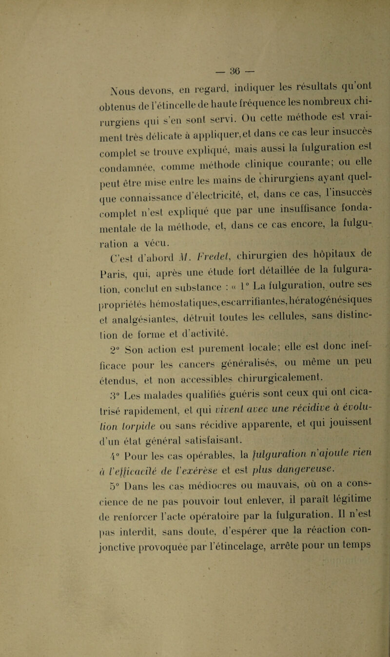 Nous devons, en regard, indiquer les résultats qu’ont obtenus de l’étincelle de haute fréquence les nombreux chi¬ rurgiens qui s'en sont servi. Ou cette méthode est vrai¬ ment très délicate à appliquer, et dans ce cas leur insuccès complet se trouve expliqué, mais aussi la fulguration est condamnée, comme méthode clinique courante; ou elle peut être mise entre les mains de chirurgiens ayant quel¬ que connaissance d’électricité, et, dans ce cas, l’insuccès complet n’est expliqué que par une insuffisance fonda¬ mentale de la méthode, et, dans ce cas encore, la fulgu- ration a vécu. C’est d’abord M. Fredet, chirurgien des hôpitaux de Paris, qui, après une étude fort détaillée de la fulgura¬ tion, conclut en substance : « 1° La fulguration, outre ses propriétés hémostatiques, escarriüantes,hératogénésiques et analgésiantes, détruit toutes les cellules, sans distinc¬ tion de forme et d’activité. 2° Son action est purement locale, elle est donc inef fie ace pour les cancers généralisés, ou même un peu étendus, et non accessibles chirurgicalement. 3° Les malades qualifiés guéris sont ceux qui ont cica¬ trisé rapidement, et qui vivent avec une récidive à évolu¬ tion torpide ou sans récidive apparente, et qui jouissent d’un état général satisfaisant. 4° Pour les cas opérables, la fulguration n ajoute î ien à l'efficacité de Vexérèse et est plus dangereuse. 5° Dans les cas médiocres ou mauvais, où on a cons¬ cience de ne pas pouvoir tout enlever, il paraît légitime de renforcer l acté opératoire par la fulguration. Il n est pas interdit, sans doute, d’espérer que la réaction con¬ jonctive provoquée par l’étincelage, arrête pour un temps