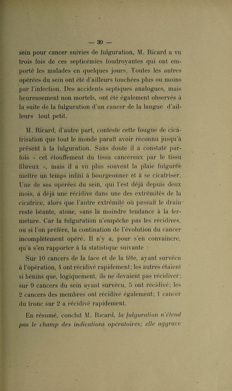 / — 39 — sein pour cancer suivies de fulguration, M. Ricard a vu trois fois de ces septicémies foudroyantes qui ont em¬ porté les malades en quelques jours. Toutes les autres opérées du sein ont été d’ailleurs touchées plus ou moins par l’infection. Des accidents septiques analogues, mais heureusement non mortels, ont été également observés à la suite de la fulguration d’un cancer de la langue d’ail¬ leurs tout petit. M. Ricard, d’autre part, conteste cette fougue de cica¬ trisation que tout le monde paraît avoir reconnu jusqu’à présent à la fulguration. Sans doute il a constaté par¬ fois « cet étouffement du tissu cancéreux par le tissu fibreux », mais il a vu plus souvent la plaie fulguréè mettre un temps infini à bourgeonner et à se cicatriser. Une de ses opérées du sein, qui l’est déjà depuis deux mois, a déjà une récidive dans une des extrémités de la cicatrice, alors que l’autre extrémité où passait le drain reste béante, atone, sans la moindre tendance à la fer¬ meture. Car la fulguration n’empêche pas les récidives, ou si l’on préfère, la contination de l’évolution du cancer incomplètement opéré. Il n’y a, pour s’en convaincre, qu’à s’en rapporter à la statistique suivante : Sur 10 cancers de la face et de la tête, ayant survécu à l’opération, 4 ont récidivé rapidement; les autres étaient si bénins que, logiquement, ils ne devaient pas récidiver; sur 9 cancers du sein ayant survécu, 5 ont récidivé; les 2 cancers des membres ont récidivé également; 1 cancer du tronc sur 2 a récidivé rapidement. En résumé, conclut M. Ricard, la julguralion n'étend pas le champ des indications opératoires; elle aggrave