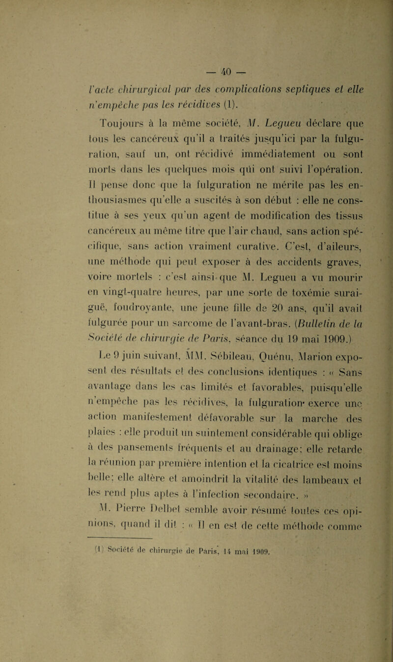 lacté chirurgical par clés complications septiques et elle n empêche pas les récidives (1). Toujours à la même société, M. Legueu déclare que tous les cancéreux qu’il a traités jusqu’ici par la fulgu¬ ration, sauf un, ont récidivé immédiatement ou sont morts dans les quelques mois qui ont suivi l’opération. Il pense donc que la fulguration ne mérite pas les en¬ thousiasmes qu’elle a suscités à son début : elle ne cons¬ titue à ses yeux qu’un agent de modification des tissus cancéreux au même titre que l’air chaud, sans action spé¬ cifique, sans action vraiment curative. C’est, d’aileurs, une méthode qui peut exposer à des accidents graves, voire mortels : c’est ainsi que M. Legueu a vu mourir en vingt-quatre heures, par une sorte de toxémie surai¬ guë, foudroyante, une jeune fille de 20 ans, qu’il avait fulgurée pour un sarcome de l’avant-bras. (Bulletin de la Société de chirurgie de Paris, séance du 19 mai 1909.) m Le 9 juin suivant, MM. Sébileau, Quénu, Marion expo¬ sent des résultats et des conclusions identiques : « Sans avantage dans les cas limités et favorables, puisqu’elle n empêche pas les récidives, la fulguration* exerce une action manifestement défavorable sur la marche des plaies : elle produit un suintement considérable qui oblige a des pansements fréquents et au drainage: elle retarde la réunion par première intention et la cicatrice est moins belle: elle altère et amoindrit la vitalité des lambeaux et les rend plus aptes à l’infection secondaire. » M. Pierre Delbet semble avoir résumé toutes ces opi¬ nions, quand il dit : « Il en est de cette méthode comme 0) Société de chirurgie de Paris, 14 mai 1909.