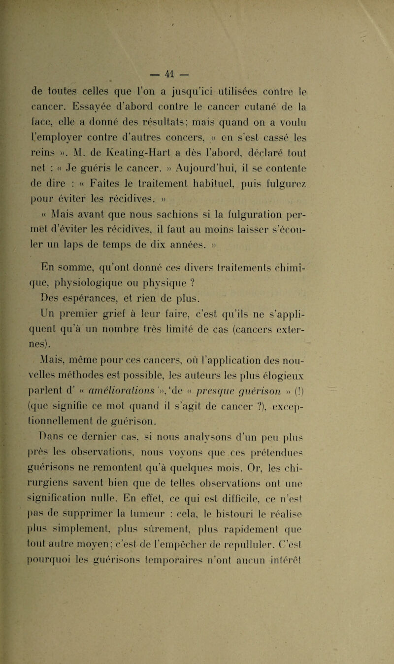 de toutes celles que l’on a jusqu’ici utilisées contre le cancer. Essavée d’abord contre le cancer cutané de la face, elle a donné des résultats; mais quand on a voulu l’employer contre d’autres concers, « en s’est cassé les reins ». M. de Keating-Hart a dès l’abord, déclaré tout net : « Je guéris le cancer. » Aujourd’hui, il se contente de dire : « Faites le traitement habituel, puis fulgurez pour éviter les récidives. » « Mais avant que nous sachions si la fulguration per¬ met d’éviter les récidives, il faut au moins laisser s’écou¬ ler un laps de temps de dix années. » En somme, qu’ont donné ces divers traitements chimi¬ que, physiologique ou physique ? Des espérances, et rien de plus. Un premier grief à leur faire, c’est qu’ils ne s’appli¬ quent qu’à un nombre très limité de cas (cancers exter¬ nes) . Mais, même pour ces cancers, où l’application des nou¬ velles méthodes est possible, les auteurs les plus élogieux parlent d’ « améliorations '», ‘de « presque guérison » (!) (que signifie ce mot quand il s’agit de cancer ?), excep¬ tionnellement de guérison. Dans ce dernier cas, si nous analysons d’un peu plus près les observations, nous voyons que ces prétendues guérisons ne remontent qu’à quelques mois. Or, les chi¬ rurgiens savent bien que de telles observations ont une signification nulle. En effet, ce qui est difficile, ce n’est pas de supprimer la tumeur : cela, le bistouri le réalise plus simplement, plus sûrement, plus rapidement que tout autre moyen; c’est de l’empêcher de repulluler. C’est pourquoi les guérisons temporaires n’ont aucun intérêt