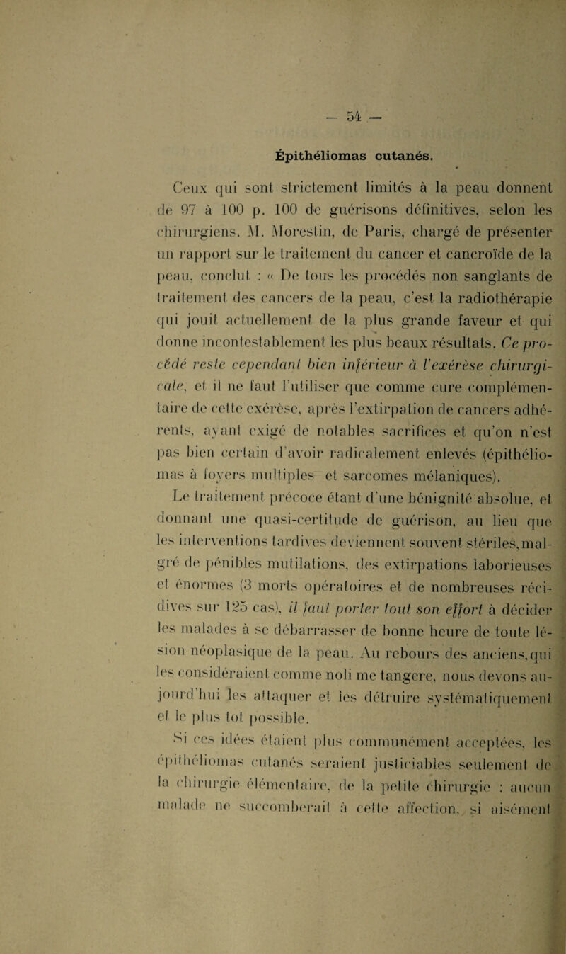 Épithéliomas cutanés. Ceux qui sont strictement limités à la peau donnent de 97 à 100 p. 100 de guérisons définitives, selon les chirurgiens. M. Morestin, de Paris, chargé de présenter un rapport sur le traitement du cancer et cancroïde de la peau, conclut : « De tous les procédés non sanglants de traitement des cancers de la peau, c’est la radiothérapie qui jouit actuellement de la plus grande faveur et qui donne incontestablement les plus beaux résultats. Ce pro¬ cédé reste cependant bien inférieur à l'exérèse chirurgi¬ cale, et il ne faut l’utiliser que comme cure complémen¬ taire de cette exérèse, après l’extirpation de cancers adhé¬ rents. ayant exigé de notables sacrifices et qu’on n’est pas bien certain d’avoir radicalement enlevés (épithélio¬ mas à foyers multiples et sarcomes mélaniques). Le traitement précoce étant d’une bénignité absolue, et donnant une quasi-certitude de guérison, au lieu que les interventions tardives deviennent souvent stériles, mal¬ gré de pénibles mutilations, des extirpations laborieuses et énormes (3 morts opératoires et de nombreuses réci¬ dives sur 125 cas), il faut parier tout son effort à décider les malades à se débarrasser de bonne heure de toute lé¬ sion néoplasique de la peau. Au rebours des anciens,qui les considéraient comme noli me tangere, nous devons au- joiu’d hui les attaquer et les détruire systématiquement et ie plus tôt possible. Si ces idées étaient plus communément acceptées, les epi( 11e11ornas cutanés seraient justiciables seulement de In chirurgie élémentaire, de la petite chirurgie : aucun malade ne succomberait à cette affection, si aisément