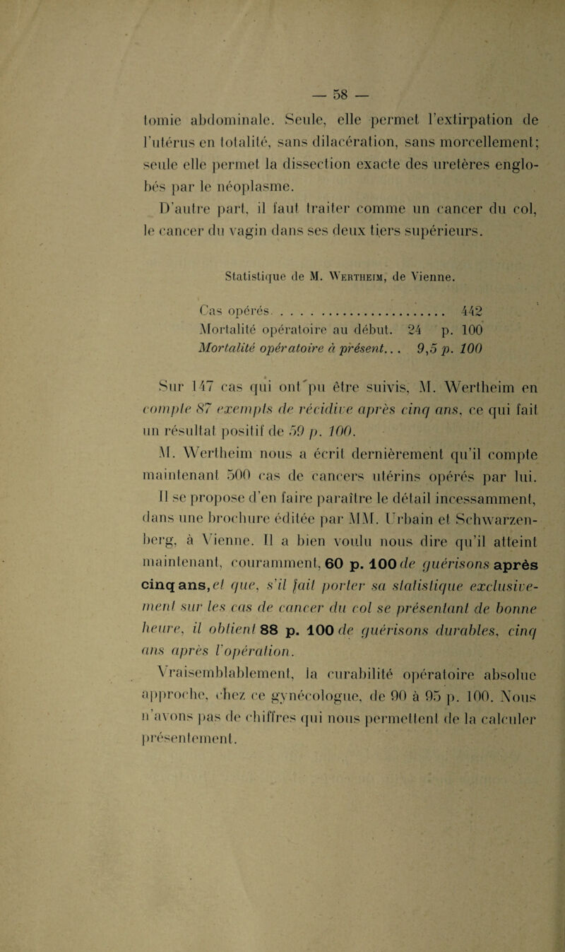 tomie abdominale. Seule, elle permet l’extirpation de l’utérus en totalité, sans dilacération, sans morcellement; seule elle permet la dissection exacte des uretères englo¬ bés par le néoplasme. D’autre part, il faut traiter comme un cancer du col, le cancer du vagin dans ses deux tiers supérieurs. Statistique de M. Wertheim, de Vienne. Cas opérés. 442 Mortalité opératoire au début. 24 p. 100 Mortalité opératoire à présent.. . 9,5 p. 100 * Sur 147 cas qui ont'pu être suivis, M. Wertheim en compte 87 exempts de récidive après cinq ans, ce qui fait un résultat positif de 59 p. 100. M. Wertheim nous a écrit dernièrement qu’il compte maintenant 500 cas de cancers utérins opérés par lui. Il se propose d’en faire paraître le détail incessamment, dans une brochure éditée par MM. Urbain et Schwarzen- berg, à Vienne. Il a bien voulu nous dire qu’il atteint maintenant, couramment, 60 p. 100 de guérisons après cinq ans, et que, s'il fait porter sa statistique exclusive¬ ment sur les cas de cancer du col se présentant de bonne heure, il obtient 88 p. ÎOO de guérisons durables, cinq ans après Vopération. Vraisemblablement, la curabilité opératoire absolue approche, chez ce gynécologue, de 90 à 95 p. 100. Nous n avons pas de chiffres qui nous permettent de la calculer présentement.