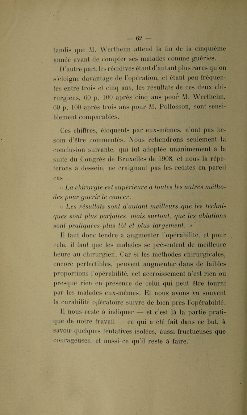 tandis que Al. Wertlieim attend la fin de la cinquième année avant de compter ses malades comme guéries. D’autre part, les récidives étant d’autant plus rares qu’on s’éloigne davantage de l’opération, et étant peu fréquen¬ tes entre trois et cinq ans, les résultats de ces deux chi¬ rurgiens, 60 ]>. 100 après cinq ans pour M. Wertheim, 69 p. 100 après trois ans pour M. Pollosson, sont sensi¬ blement comparables. Ces chiffres, éloquents par eux-mêmes, n’ont pas be¬ soin d’être commentés. Nous retiendrons seulement la conclusion suivante, qui fut adoptée unanimement à la suite du Congrès de Bruxelles de 1908, et nous la répé¬ terons à dessein, ne craignant pas les redites en. pareil cas : « La chirurgie est supérieure et toutes les autres métho¬ des pour guérir le cancer. « Les résultats sont d'autant meilleurs que les techni¬ ques sont plus parfaites, mais surtout, que les ablations sont pratiquées plus tôt et plus largement. » 11 faut donc tendre à augmenter l’opérabilité, et pour cela, il faut que les malades se présentent de meilleure heure au chirurgien. Car si les méthodes chirurgicales, encore perfectibles, peuvent augmenter dans de faibles proportions l’opérabilité, cet accroissement n’est rien ou presque rien en présence de celui qui peut être fourni par les malades eux-mêmes. Et nous avons vu souvent la curabilité opératoire suivre de bien près l’opérabilité. Il nous reste à indiquer — et c’est là la partie prati¬ que de notre travail — ce qui a été fait dans ce but, à savoir quelques tentatives isolées, aussi fructueuses que courageuses, et aussi ce qu’il reste à faire.