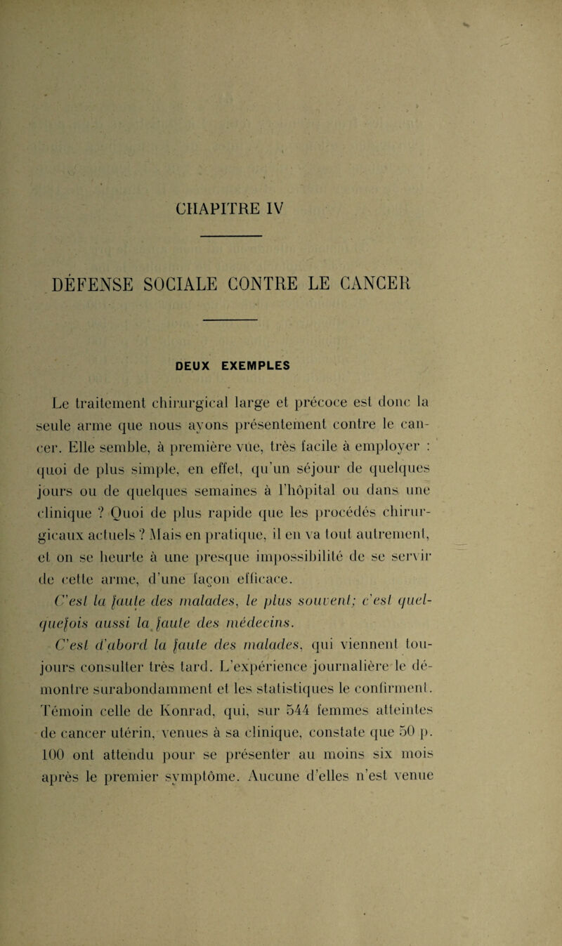 CHAPITRE IV DÉFENSE SOCIALE CONTRE LE CANCER DEUX EXEMPLES Le traitement chirurgical large et précoce est donc la seule arme que nous ayons présentement contre le can¬ cer. Elle semble, à première vue, très facile à employer : quoi de plus simple, en effet, qu’un séjour de quelques jours ou de quelques semaines à l’hôpital ou dans une clinique ? Quoi de plus rapide que les procédés chirur¬ gicaux actuels ? Mais en pratique, il en va tout autrement, et on se heurte à une presque impossibilité de se servir de cette arme, d’une façon efficace. C'est la faute des malades, le plus souvent; c'est quel¬ quefois aussi la faute des médecins. C'est d'abord la faute des malades, qui viennent tou¬ jours consulter très tard. L’expérience journalière le dé¬ montre surabondamment et les statistiques le confirment. Témoin celle de Konrad, qui, sur 544 femmes atteintes de cancer utérin, venues à sa clinique, constate que 50 p. 100 ont attendu pour se présenter au moins six mois après le premier symptôme. Aucune d’elles n’est venue
