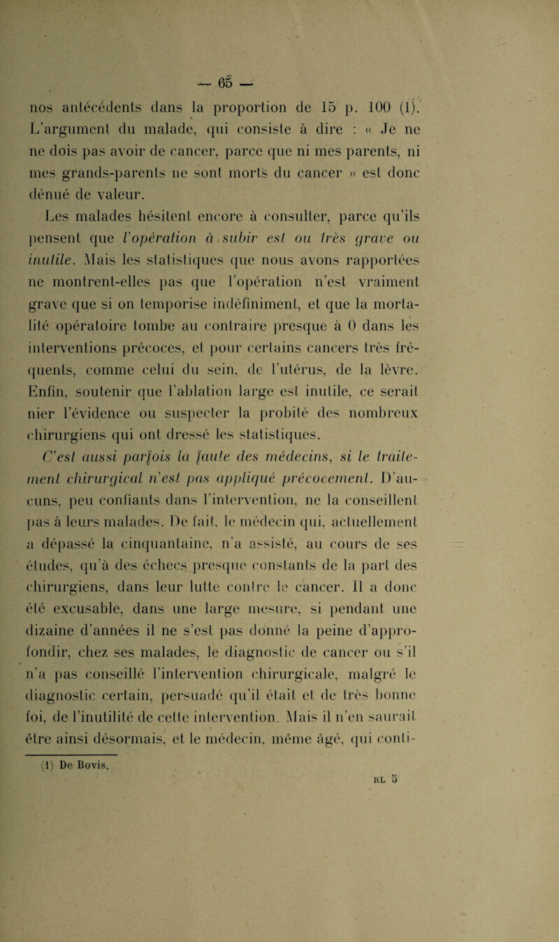 nos antécédents dans la proportion de 15 p. 100 (lj. L’argument du malade, qui consiste à dire : « Je ne ne dois pas avoir de cancer, parce que ni mes parents, ni mes grands-parents ne sont morts du cancer » est donc dénué de valeur. Les malades hésitent encore à consulter, parce qu’ils pensent que l'opération ci subir est ou très grave ou inutile. Mais les statistiques que nous avons rapportées ne montrent-elles pas que l’opération n’est vraiment grave que si on temporise indéfiniment, et que la morta¬ lité opératoire tombe au contraire presque à 0 dans les interventions précoces, et pour certains cancers très fré¬ quents, comme celui du sein, de l’utérus, de la lèvre. Enfin, soutenir que l’ablation large est inutile, ce serait nier l’évidence ou suspecter la probité des nombreux chirurgiens qui ont dressé les statistiques. C'est aussi parfois la faute des médecins, si le traite¬ ment chirurgical n'est pas appliqué précocement. D’au¬ cuns, peu confiants dans l’intervention, ne la conseillent pas à leurs malades. De fait, le médecin qui, actuellement a dépassé la cinquantaine, n’a assisté, au cours de ses études, qu’à des échecs presque constants de la part des chirurgiens, dans leur lutte contre le cancer. Il a donc été excusable, dans une large mesure, si pendant une dizaine d’années il ne s’est pas donné la peine d’appro¬ fondir, chez ses malades, le diagnostic de cancer ou s’il n’a pas conseillé l’intervention chirurgicale, malgré le diagnostic certain, persuadé qu’il était et de très bonne foi, de l’inutilité de cette intervention. Mais il n’en saurait être ainsi désormais, et le médecin, même âgé, qui eonti- (1) De Bovis. rl 5