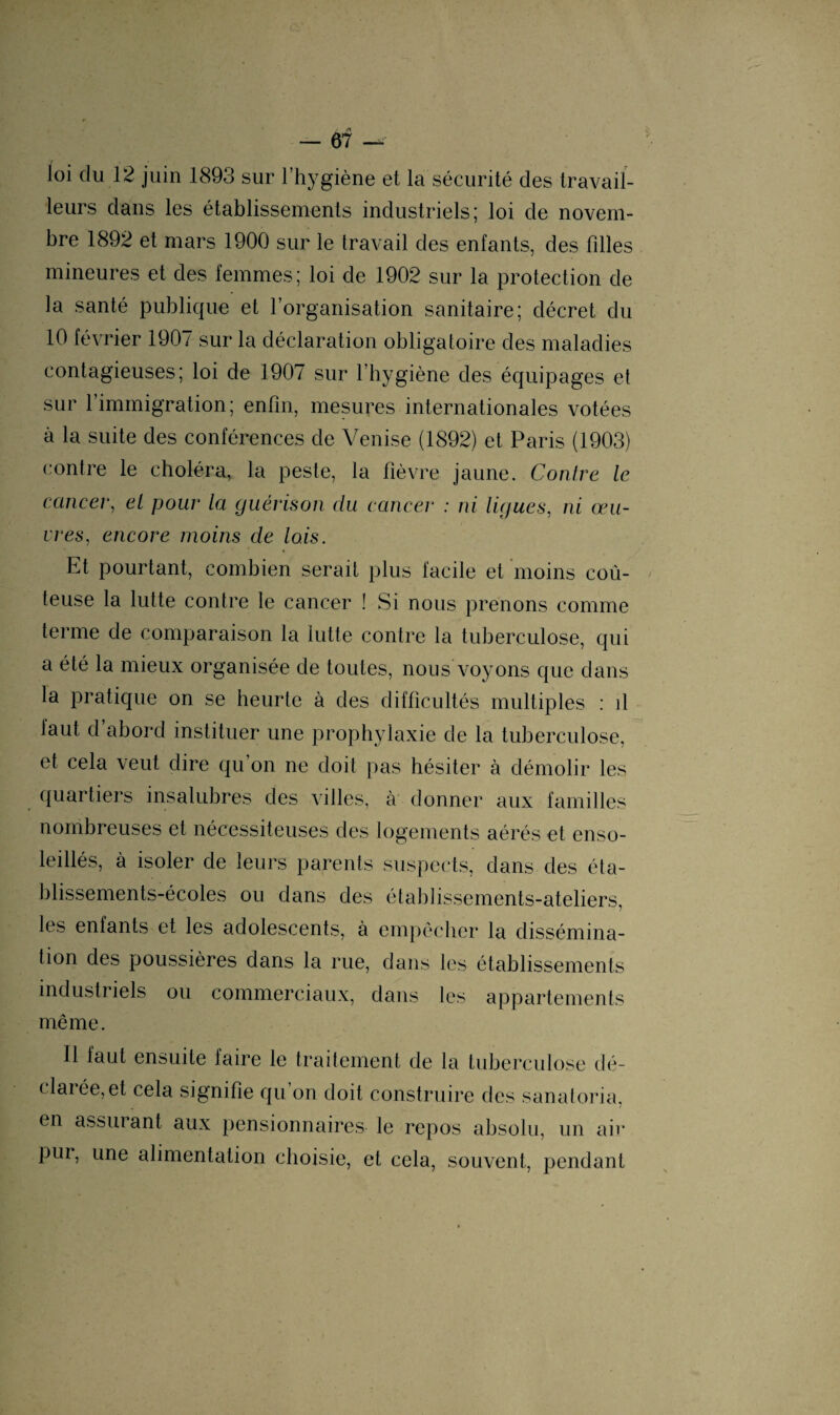 / — 67 — loi du 12 juin 1893 sur l’hygiène et la sécurité des travail¬ leurs dans les établissements industriels; loi de novem¬ bre 1892 et mars 1900 sur le travail des enfants, des fdles mineures et des femmes; loi de 1902 sur la protection de la santé publique et l’organisation sanitaire; décret du 10 février 1907 sur la déclaration obligatoire des maladies contagieuses; loi de 1907 sur l’hygiène des équipages et sur l’immigration; enfin, mesures internationales votées à la suite des conférences de Venise (1892) et Paris (1903) contre le choléra, la peste, la fièvre jaune. Contre le cancer, el pour la guérison du cancer : ni ligues, ni œu¬ vres, encore moins de lois. Et pourtant, combien serait plus facile et moins coû¬ teuse la lutte contre le cancer ! Si nous prenons comme terme de comparaison la lutte contre la tuberculose, qui a été la mieux organisée de toutes, nous voyons que dans la pratique on se heurte à des difficultés multiples : d faut d’abord instituer une prophylaxie de la tuberculose, et cela veut dire qu on ne doit pas hésiter à démolir les quartiers insalubres des villes, à donner aux familles nombreuses et nécessiteuses des logements aérés et enso¬ leillés, à isoler de leurs parents suspects, dans des éta¬ blissements-écoles ou dans des établissements-ateliers, les enfants et les adolescents, à empêcher la dissémina¬ tion des poussières dans la rue, dans les établissements industriels ou commerciaux, dans les appartements même. 11 faut ensuite faire le traitement de la tuberculose dé¬ clarée, et cela signifie qu on doit construire des sanatoria, en assurant aux pensionnaires le repos absolu, un air pur, une alimentation choisie, et cela, souvent, pendant