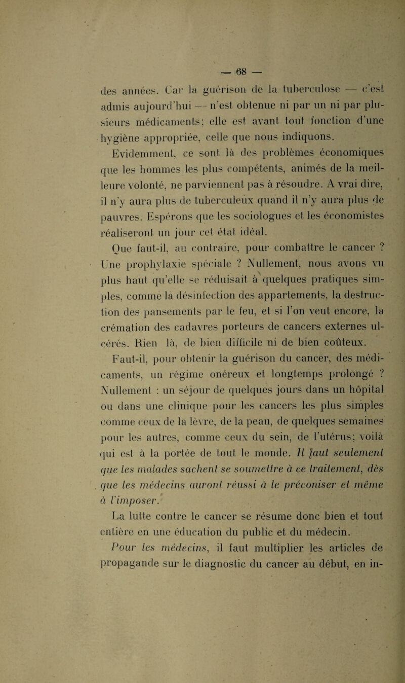 des années. Car la guérison de la tuberculose — c’est admis aujourd’hui — n’est obtenue ni par un ni par plu¬ sieurs médicaments; elle est avant tout fonction d’une hygiène appropriée, celle que nous indiquons. Evidemment, ce sont là des problèmes économiques (pie les hommes les plus compétents, animés de la meil¬ leure volonté, ne parviennent pas à résoudre. A vrai dire, il n’y aura plus de tuberculeux quand il n’y aura plus de pauvres. Espérons que les sociologues et les économistes réaliseront un jour cet état idéal. Que laut-il, au contraire, pour combattre le cancer ? Une prophylaxie spéciale ? Nullement, nous avons vu \ ■ plus haut qu’elle se réduisait à quelques pratiques sim¬ ples, comme la désinfection des appartements, la destruc¬ tion des pansements par le feu, et si l’on veut encore, la crémation des cadavres porteurs de cancers externes ul¬ cérés. Rien là, de bien difficile ni de bien coûteux. Faut-il, pour obtenir la guérison du cancer, des médi¬ caments, un régime onéreux et longtemps prolongé ? Nullement : un séjour de quelques jours dans un hôpital ou dans une clinique pour les cancers les plus simples comme ceux de la lèvre, de la peau, de quelques semaines pour les autres, comme ceux du sein, de l’utérus; voilà qui est à la portée de tout le monde. Il faut seulement que les malades sachent se soumettre à ce traitement, dès que les médecins auront réussi à le préconiser et même à l'imposer. La lutte contre le cancer se résume donc bien et tout entière en une éducation du public et du médecin. Pour les médecins, il faut multiplier les articles de propagande sur le diagnostic du cancer au début, en in-