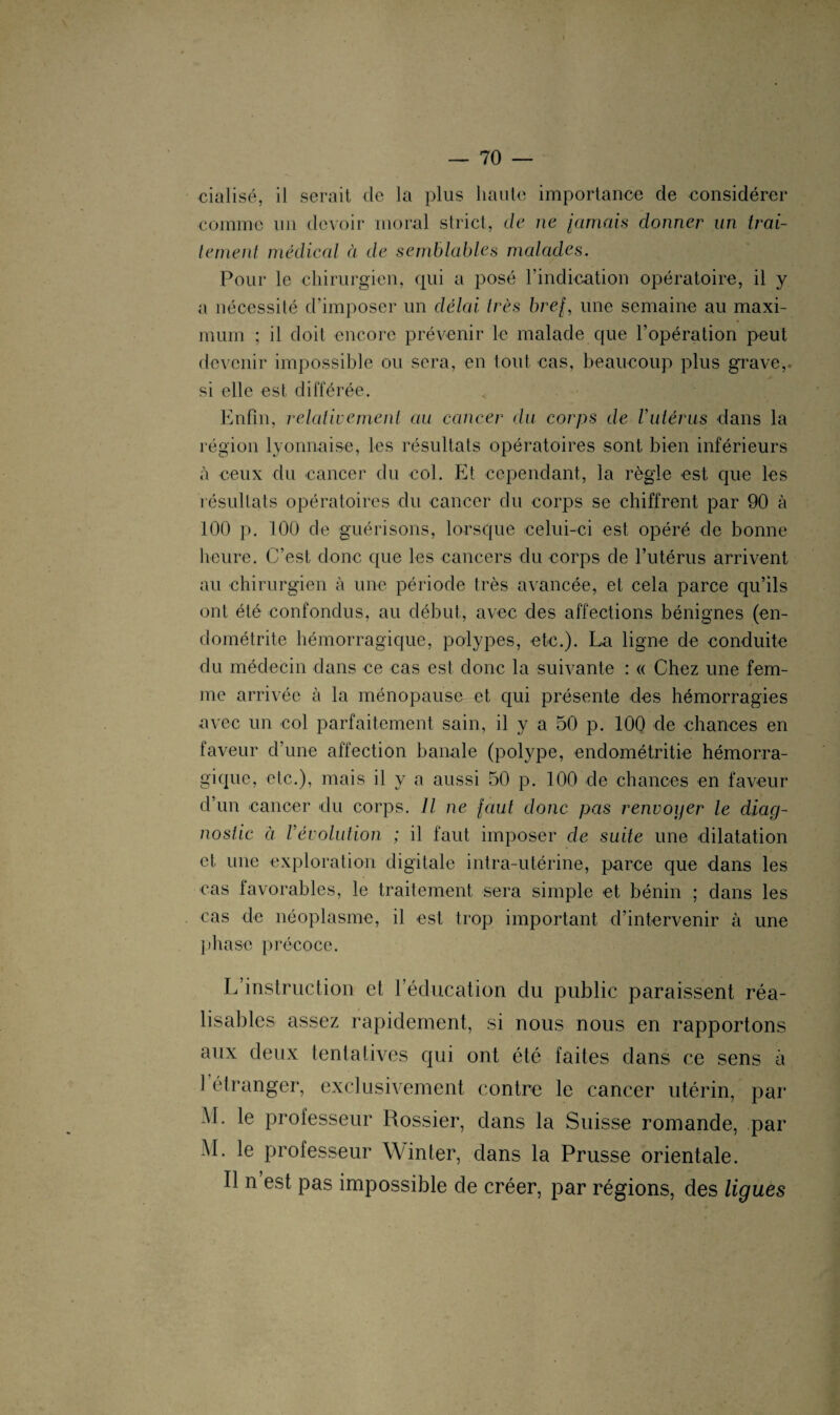 cialisé, il serait de la plus haute importance de considérer comme un devoir moral strict, de ne jamais donner un irai- ternent médical à de semblables malades. Pour le chirurgien, qui a posé l’indication opératoire, il y a nécessité d’imposer un délai 1res bref, une semaine au maxi¬ mum ; il doit encore prévenir le malade que l’opération peut devenir impossible ou sera, en tout cas, beaucoup plus grave,, si elle est différée. Enfin, relativement au cancer du corps de Vutérus dans la région lyonnaise, les résultats opératoires sont bien inferieurs à ceux du cancer du col. Et cependant, la règle est que les résultats opératoires du cancer du corps se chiffrent par 90 à 100 p. 100 de guérisons, lorsque celui-ci est opéré de bonne heure. C’est donc que les cancers du corps de l’utérus arrivent au chirurgien à une période très avancée, et cela parce qu’ils ont été confondus, au début, avec des affections bénignes (en¬ dométrite hémorragique, polypes, etc.). La ligne de conduite du médecin dans ce cas est donc la suivante : « Chez une fem¬ me arrivée à la ménopause et qui présente des hémorragies avec un col parfaitement sain, il y a 50 p. 100 de chances en faveur d’une affection banale (polype, endométritie hémorra¬ gique, etc.), mais il y a aussi 50 p. 100 de chances en faveur d’un cancer du corps. Il ne faut donc pas renvoyer le diag¬ nostic à révolution ; il faut imposer cle suite une dilatation et une exploration digitale intra-utérine, parce que dans les cas favorables, le traitement sera simple et bénin ; dans les cas de néoplasme, il est trop important d’intervenir à une phase précoce. L’instruction et l’éducation du public paraissent réa¬ lisables assez rapidement, si nous nous en rapportons aux deux tentatives qui ont été faites dans ce sens à 1 étranger, exclusivement contre le cancer utérin, par AL le professeur Rossier, dans la Suisse romande, par AL le professeur Winter, dans la Prusse orientale. Il n est pas impossible de créer, par régions, des ligues