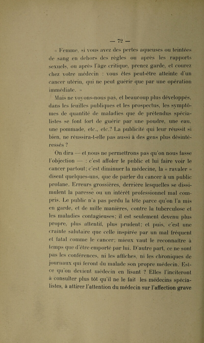 « Femme, si vous avez des perles aqueuses ou teintées de sang en dehors des règles ou après les rapports sexuels, ou après l’âge, critique, prenez garde, et courez chez votre médecin : vous êtes peut-être atteinte d’un cancer utérin, qui ne peut guérir que par une opération i immédiate. » Mais ne voyons-nous pas, et beaucoup plus développés, dans les feuilles publiques et les prospectus, les symptô¬ mes de quantité de maladies que de prétendus spécia¬ listes se font fort de guérir par une poudre, une eau, une pommade, etc., etc.? La publicité qui leur réussit si bien, ne réussira-t-elle pas aussi à des gens plus désinté¬ ressés ? « On dira — et nous ne permettrons pas qu’on nous fasse l’objection — : c’est affoler le public et lui faire voir le cancer partout: c’est diminuer la médecine, la « ravaler » disent quelques-uns, que de parler du cancer à un public profane. Erreurs grossières, derrière lesquelles se dissi- » mulent la paresse ou un intérêt professionnel mal com¬ pris. Le public n'a pas perdu la tête parce qu’on l’a mis en garde, et de mille manières, contre la tuberculose et les maladies contagieuses; il est seulement devenu plus propre, plus attentif, plus prudent; et puis, c’est une crainte salutaire que celle inspirée par un mal fréquent et tatal comme le cancer; mieux vaut le reconnaître à temps que d être emporté par lui. D’autre part, ce ne sont pas les conférences, ni les affiches, ni les chroniques de journaux qui leront du malade son propre médecin. Est- ce qu on devient médecin en lisant ? Elles l’inciteront a consulter plus tôt qu’il ne le fait les médecins spécia¬ listes, à attirer, l’attention du médecin sur l’affection grave