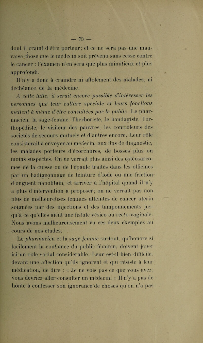 dont il craint d’être porteur; et ce ne sera pas une mau- vaise chose que te médecin soit prévenu sans cesse contre le cancer : F examen n’en sera que plus minutieux et plus \ approfondi. Il n’y a donc à craindre ni affolement des malades, ni déchéance de la médecine. A cette lutte, il serait encore possible d'intéresser les personnes que leur culture spéciale et leurs fondions mettent à même d’être consultées par le public. Le phar¬ macien, la sage-femme, l’herboriste, le bandagiste, l’or¬ thopédiste, le visiteur des pauvres, les contrôleurs des sociétés de secours mutuels et d’autres encore. Leur rôle consisterait à envover au médecin, aux fins de diagnostic, les malades porteurs d’écorchures, de bosses' plus ou moins suspectes. On ne verrait plus ainsi des ostéosarco¬ mes de la cuisse ou de l’épaule traités dans les officines par un badigeonnage de teinture d’iode ou une friction d’onguent napolitain, et arriver à l’hôpital quand il n’y a plus d’intervention à proposer; on ne verrait pas non plus de malheureuses femmes atteintes de cancer utérin soignées par des injections et des tamponnements jus¬ qu’à ce qu’elles aient une fistule vésico ou recto-vaginale. Nous avons malheureusement vu ces deux exemples au cours de nos études. Le pharmacien et la sage-femme surtout, qu’honore si facilement la-confiance du public féminin, doivent jouer ici un rôle social considérable. Leur est-il bien difficile, devant une affection qu’ils ignorent et qui résiste à leur médication,’ de dire : « Je ne vois pas ce que vous avez; vous devriez aller consulter un médecin. » Il n’y a pas de honte à confesser son ignorance de choses qu'on n’a pas