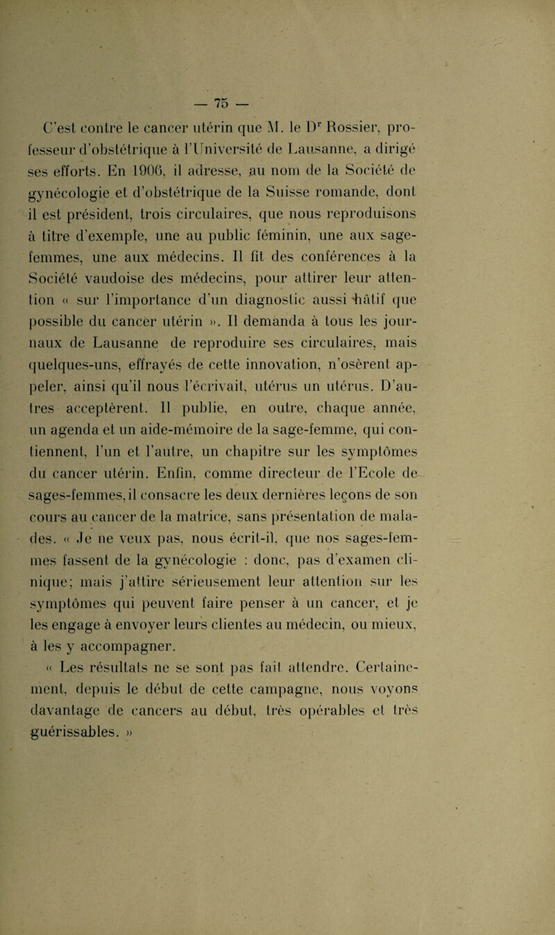 C’est contre le cancer utérin que M. le Dr Rossier, pro¬ fesseur d’obstétrique à l’Université de Lausanne, a dirigé ses efforts. En 1906, il adresse, au nom de la Société de gynécologie et d’obstétrique de la Suisse romande, dont il est président, trois circulaires, que nous reproduisons à titre d’exemple, une au public féminin, une aux sage- femmes, une aux médecins. Il fit des conférences à la Société vaudoise des médecins, pour attirer leur atten¬ tion « sur l’importance d’un diagnostic aussi diâtif que possible du cancer utérin ». Il demanda à tous les jour¬ naux de Lausanne de reproduire ses circulaires, mais quelques-uns, effrayés de cette innovation, n’osèrent ap¬ peler, ainsi qu’il nous l’écrivait, utérus un utérus. D’au¬ tres acceptèrent. Il publie, en outre, chaque année, un agenda et un aide-mémoire de la sage-femme, qui con¬ tiennent, l’un et l’autre, un chapitre sur les symptômes du cancer utérin. Enfin, comme directeur de l’Ecole de sages-femmes, il consacre les deux dernières leçons de son cours au cancer de la matrice, sans présentation de mala¬ des. « Je ne veux pas, nous écrit-il. que nos sages-fem¬ mes fassent de la gynécologie : donc, pas d’examen cli¬ nique; mais j’attire sérieusement leur attention sur les symptômes qui peuvent faire penser à un cancer, et je les engage à envoyer leurs clientes au médecin, ou mieux, à les y accompagner. « Les résultats ne se sont pas fait attendre. Certaine¬ ment, depuis le début de cette campagne, nous voyons davantage de cancers au début, très opérables et très guérissables. »