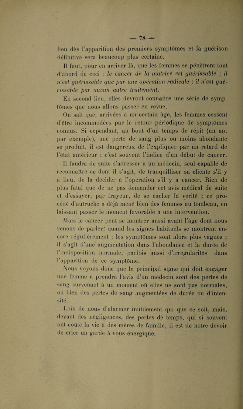 lieu dès l’apparition des premiers symptômes et la guérison définitive sera beaucoup plus certaine. Il faut, pour en arriver là, que les femmes se pénètrent tout d’abord de ceci : le cancer clc la matrice est guérissable ; il n'est guérissable que par une opération radicale ; il n'est gué¬ rissable par aucun autre traitement. En second lieu, elles devront connaître une série de symp¬ tômes que nous allons passer en revue. On sait que, arrivées à un certain âge, les femmes cessent d’être incommodées par le retour périodique de symptômes connus. Si cependant, au bout cl’un temps de répit (un an, par exemple), une perte de sang plus ou moins abondante se produit, il est dangereux de l’expliquer par un retard de l’état antérieur ; e’est souvent l’indice d’un début de cancer. Il faudra de suite s’adresser à un médecin, seul capable de reconnaître ce dont il s’agit, de tranquilliser sa cliente s’il y a lieu, de la décider à l’opération s’il y a cancer. Rien de plus fatal que de ne pas demander cet avis médical de suite et d’essayer, par frayeur, de se cacher la vérité ; ce pro¬ cédé d’autruche a déjà mené bien des femmes au tombeau, en laissant passer le moment favorable à une intervention. Mais le cancer peut se montrer aussi avant l’âge dont nous venons de parler,’ quand les signes habituels se montrent en¬ core régulièrement ; les symptômes sont alors plus vagues ; il s’agit d’une augmentation dans l’abondance et la durée de l’indisposition normale, parfois aussi d’irrégularités dans l’apparition de ce symptôme. Nous voyons donc que le principal signe qui doit engager une femme à prendre l’avis d’un médecin sont des pertes de sang survenant à un moment où elles ne sont pas normales, ou bien des pertes de sang augmentées de durée ou d’inten¬ sité. Loin de nous d’alarmer inutilement qui que ce soit, mais, devant des négligences, des pertes de temps, qui si souvent ont coûté la vie à des mères de famille, il est de notre devoir de crier un garde à vous énergique.