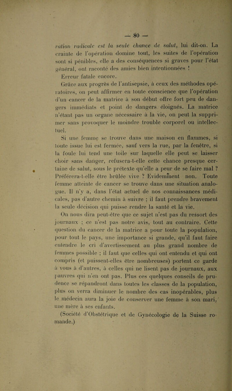 ration radicale est la seule chance de salai, lui dit-on. La crainte de l’opération domine tout, les suites de l’opération sont si pénibles, elle a des conséquences si graves pour l’état «>énéral, ont raconté des amies bien intentionnées ! w v i ■’V ! , Erreur fatale encore. Grâce aux progrès de l'antisepsie, à ceux des méthodes opé¬ ratoires, on peut affirmer en toute conscience que l’opération d’un cancer de la matrice à son début offre fort peu de dan¬ gers immédiats et point de «dangers éloignés. La matrice n’étant pas un organe nécessaire à la vie, on peut la suppri¬ mer sans provoquer le moindre trouble corporel ou intellec¬ tuel. Si une femme se trouve dans une maison en flammes, si toute issue lui est fermée, sauf vers la rue, par la fenêtre, si la foule lui tend une toile sur laquelle elle peut se laisser choir sans danger, refusera-t-elle cette chance presque cer¬ taine de salut, sous le prétexte quelle a peur de se faire mal ? Préférera-t-elle être brûlée vive ? Evidemment non. Toute femme atteinte de cancer se trouve dans une situation analo¬ gue. 11 n’y a, dans l’état actuel de nos connaissances médi¬ cales, pas d’autre chemin à suivre ; il faut prendre bravement la seule décision qui puisse rendre la santé et la vie. On nous dira peut-être que ce sujet n’est pas dû ressort des journaux ; «ce n’est pas notre avis, tout au contraire. Cette question du cancer de la matrice a pour toute la population, pour tout le pays, une importance si grande, qu’il faut faire entendre le cri d’avertissement au plus grand nombre de femmes possible ; il faut que celles qui ont entendu et qui ont compris (et puissent-elles être nombreuses) portent ce garde à vous à d’autres, à celles qui ne lisent pas de journaux, aux pauvres qui n’en ont pas. Plus ces quelques conseils de pru¬ dence se répandront dans toutes les classes de la population, plus on verra diminuer le nombre des «cas inopérables, plus le médecin aura la joie de conserver une femme à son mari,' une mère à ses enfants. (Société d’Obstétrique et de Gynécologie de la Suisse ro¬ mande.)