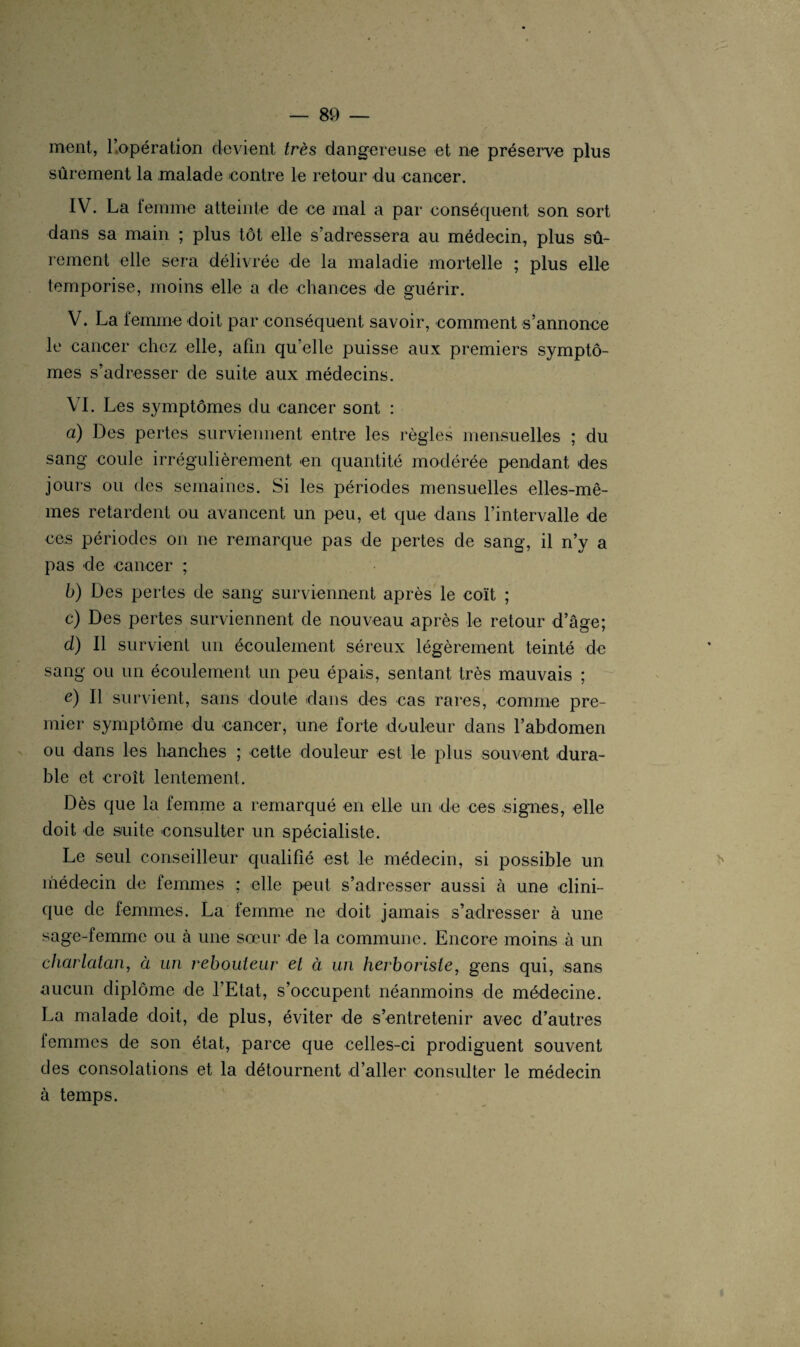 ment, l’opération devient très dangereuse et ne préserve plus sûrement la malade contre le retour du cancer. IV. La femme atteinte de ce mal a par conséquent son sort dans sa main ; plus tôt elle s’adressera au médecin, plus sû¬ rement elle sera délivrée de la maladie mortelle ; plus elle temporise, moins elle a de chances de guérir. V. La femme doit par conséquent savoir, comment s’annonce le cancer chez elle, afin quelle puisse aux premiers symptô¬ mes s’adresser de suite aux médecins. VI. Les symptômes du cancer sont : a) Des pertes surviennent entre les règles mensuelles ; du sang coule irrégulièrement en quantité modérée pendant des jours ou des semaines. Si les périodes mensuelles elles-mê¬ mes retardent ou avancent un peu, et que dans l’intervalle de ces périodes on ne remarque pas de pertes de sang, il n’y a pas de cancer ; b) Des pertes de sang surviennent après le coït ; c) Des pertes surviennent de nouveau après le retour d’âge; d) Il survient un écoulement séreux légèrement teinté de sang ou un écoulement un peu épais, sentant très mauvais ; e) Il survient, sans doute dans des cas rares, comme pre¬ mier symptôme du cancer, une forte douleur dans l’abdomen ou dans les hanches ; cette douleur est le plus souvent dura¬ ble et croît lentement. Dès que la femme a remarqué en elle un de ces signes, elle doit de suite consulter un spécialiste. Le seul conseilleur qualifié est le médecin, si possible un médecin de femmes ; elle peut s’adresser aussi à une clini¬ que de femmes. La femme ne doit jamais s’adresser à une sage-femme ou à une sœur de la commune. Encore moins à un charlatan, à un rebouteur et à un herboriste, gens qui, sans aucun diplôme de l’Etat, s’occupent néanmoins de médecine. La malade doit, de plus, éviter de s’entretenir avec d’autres iemmes de son état, parce que celles-ci prodiguent souvent des consolations et la détournent d’aller consulter le médecin à temps.