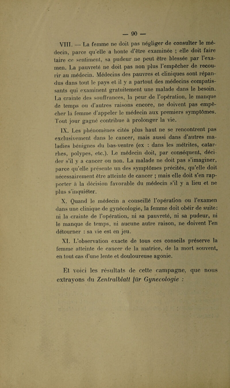 VIIÏ._La femme ne doit pas négliger de consulter le mé¬ decin, parce qu’elle a honte d être examinée ; elle doit faire taire ce sentiment, sa pudeur ne peut être blessée par l’exa¬ men. La pauvreté ne doit pas non plus l’empêcher de recou¬ rir au médecin. Médecins des pauvres et cliniques sont répan¬ dus dans tout le pays et il y a partout des médecins compatis¬ sants qui examinent gratuitement une malade dans le besoin. La crainte des souffrances, la peur de l’opération, le manque « de temps ou d’autres raisons encore, ne doivent pas empê¬ cher la femme d’appeler le médecin aux premiers symptômes. Tout jour gagné contribue à prolonger la vie. IX. Les phénomènes cités plus haut ne se rencontrent pas exclusivement dans le cancer, mais aussi dans d autres ma¬ ladies bénignes du bas-ventre (ex : dans les métrites, catar¬ rhes, polypes, etc.). Le médecin doit, par conséquent, déci¬ der s’il y a cancer ou non. La malade ne doit pas s’imaginer, parce qu’elle présente un des symptômes précités, qu’elle doit nécessairement être atteinte de cancer ; mais elle doit s’en rap¬ porter à la décision favorable du médecin s’il y a lieu et ne plus s’inquiéter. X. Quand le médecin a conseillé l’opération ou l’examen dans une clinique de gynécologie, la femme doit obéir de suite: ni la crainte de l’opération, ni sa pauvreté, ni sa pudeur, ni le manque de temps, ni aucune autre raison, ne doivent Yen détourner : sa vie est en jeu. XI. L’observation exacte de tous ces conseils préserve la femme atteinte de cancer de la matrice, de la mort souvent, en tout cas d’une lente et douloureuse agonie. Et voici les résultats de cette campagne, que nous extrayons du Zentralblatt lür Gynécologie :