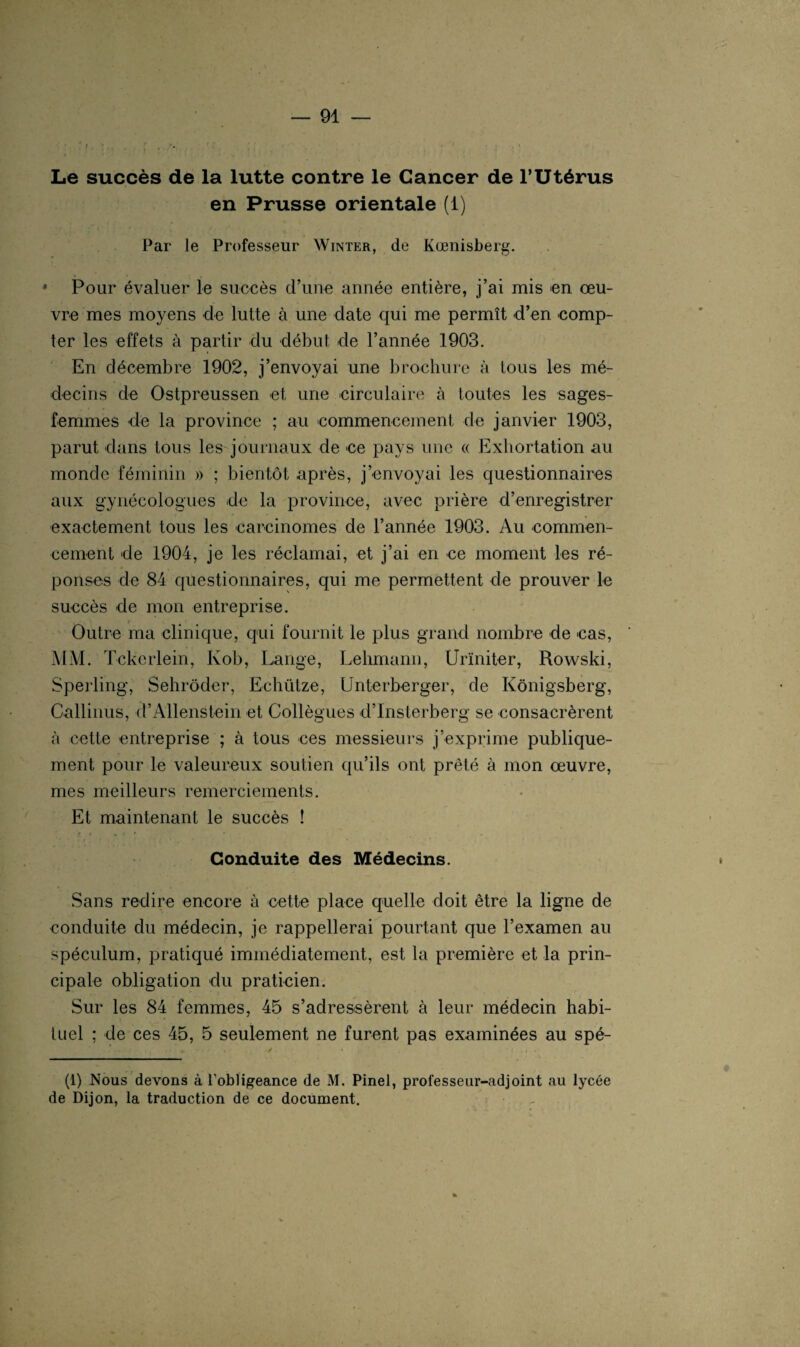 Le succès de la lutte contre le Cancer de l’Utérus en Prusse orientale (1) Par le Professeur Winter, de Kœnisberg. * Pour évaluer le succès d’une année entière, j’ai mis en œu¬ vre mes moyens de lutte à une date qui me permît d’en comp¬ ter les effets à partir du début de l’année 1903. En décembre 1902, j’envoyai une brochure à tous les mé¬ decins de Ostpreussen et une circulaire à toutes les sages- femmes de la province ; au commencement de janvier 1903, parut dans tous les journaux de ce pays une « Exhortation au monde féminin » ; bientôt après, j’envoyai les questionnaires aux gynécologues de la province, avec prière d’enregistrer exactement tous les carcinomes de l’année 1903. Au commen¬ cement de 1904, je les réclamai, et j’ai en ce moment les ré¬ ponses de 84 questionnaires, qui me permettent de prouver le succès de mon entreprise. Outre ma clinique, qui fournit le plus grand nombre de cas, MM. Tckerlein, Ivob, Lange, Lehmann, Urïniter, Rowski, Sperling, Sehrôder, Echütze, Unterberger, de Kônigsberg, Callinus, d’AllenStein et Collègues d’Insterberg se consacrèrent à cette entreprise ; à tous ces messieurs j’exprime publique¬ ment pour le valeureux soutien qu’ils ont prêté à mon œuvre, mes meilleurs remerciements. Et maintenant le succès ! Conduite des Médecins. Sans redire encore à cette place quelle doit être la ligne de conduite du médecin, je rappellerai pourtant que l’examen au spéculum, pratiqué immédiatement, est la première et la prin¬ cipale obligation du praticien. Sur les 84 femmes, 45 s’adressèrent à leur médecin habi¬ tuel ; de ces 45, 5 seulement ne furent pas examinées au spé- (1) Nous devons à l’obligeance de M. Pinel, prolesseur-adjoint au lycée de Dijon, la traduction de ce document.