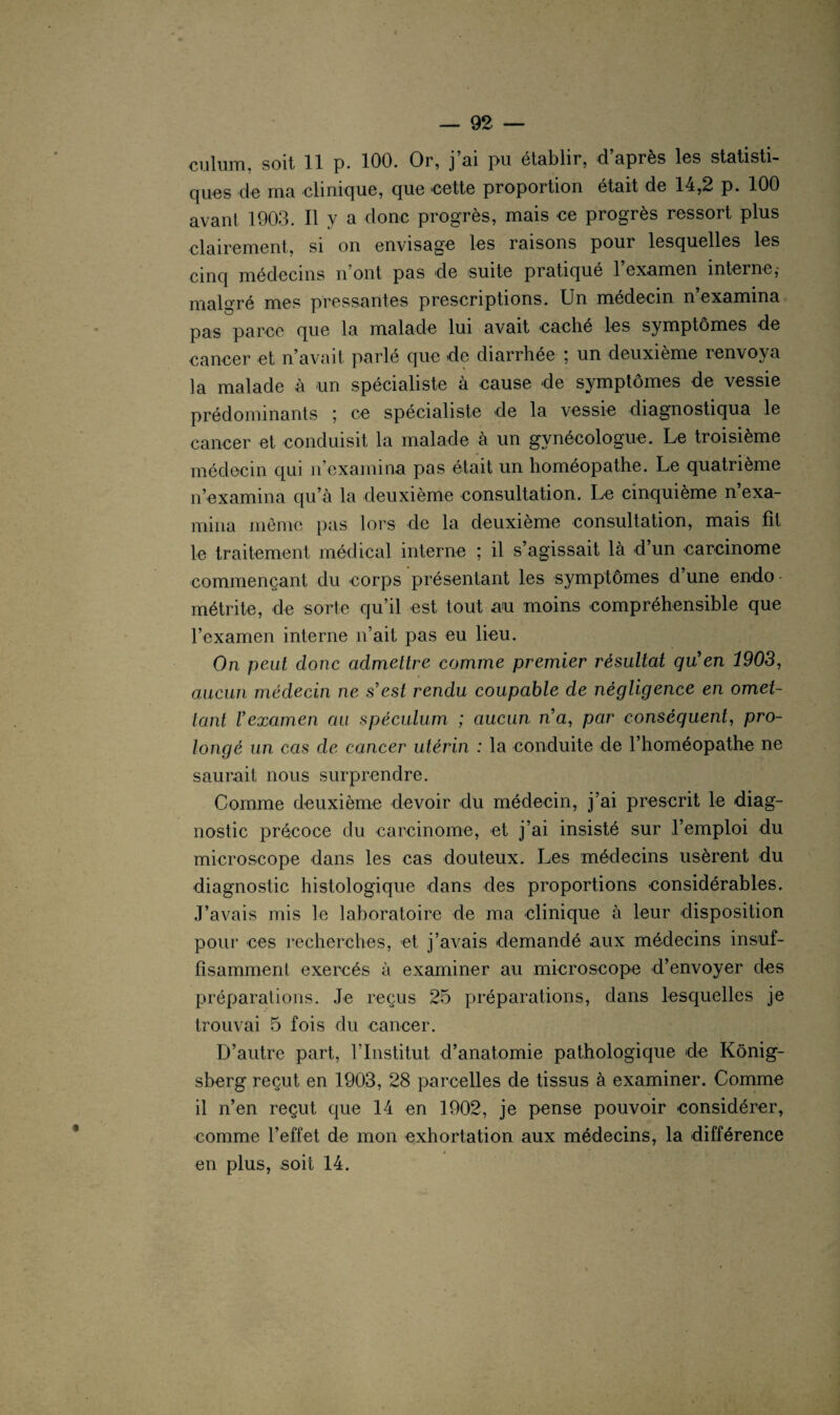 ques de ma clinique, que cette proportion était de 14,2 p. 100 avant 1903. Il y a donc progrès, mais ce progrès ressort plus clairement, si on envisage les raisons pour lesquelles les cinq médecins n ont pas de suite pratiqué 1 examen interne j malgré mes pressantes prescriptions. Un médecin n’examina pas parce que la malade lui avait cache les symptômes de cancer et n’avait parlé que de diarrhée ; un deuxième renvoya la malade à un spécialiste à cause de symptômes de vessie prédominants ; ce spécialiste de la vessie diagnostiqua le cancer et conduisit la malade à un gynécologue. Le troisième médecin qui n’examina pas était un homéopathe. Le quatrième n’examina qu’à la deuxième consultation. Le cinquième n’exa¬ mina même pas lors de la deuxième consultation, mais fit le traitement médical interne ; il s’agissait là d’un carcinome commençant du corps présentant les symptômes d’une endo métrite, de sorte qu’il est tout au moins compréhensible que l’examen interne n’ait pas eu lieu. On peut donc admettre comme premier résultat qu'en 1903, aucun médecin ne s'est rendu coupable de négligence en omet¬ tant l'examen au spéculum, ; aucun na, par conséquent, pro¬ longé un cas de cancer utérin : la conduite de l’homéopathe ne saurait nous surprendre. Comme deuxième devoir du médecin, j’ai prescrit le diag¬ nostic précoce du carcinome, et j’ai insisté sur l’emploi du microscope dans les cas douteux. Les médecins usèrent du diagnostic histologique dans des proportions considérables. J’avais mis le laboratoire de ma clinique à leur disposition pour ces recherches, et j’avais demandé aux médecins insuf¬ fisamment exercés à examiner au microscope d’envoyer des préparations. Je reçus 25 préparations, dans lesquelles je trouvai 5 fois du cancer. D’autre part, l’Institut d’anatomie pathologique de Kônig- sberg reçut en 1903, 28 parcelles de tissus à examiner. Comme il n’en reçut que 14 en 1902, je pense pouvoir considérer, comme l’effet de mon exhortation aux médecins, la différence en plus, soit 14.
