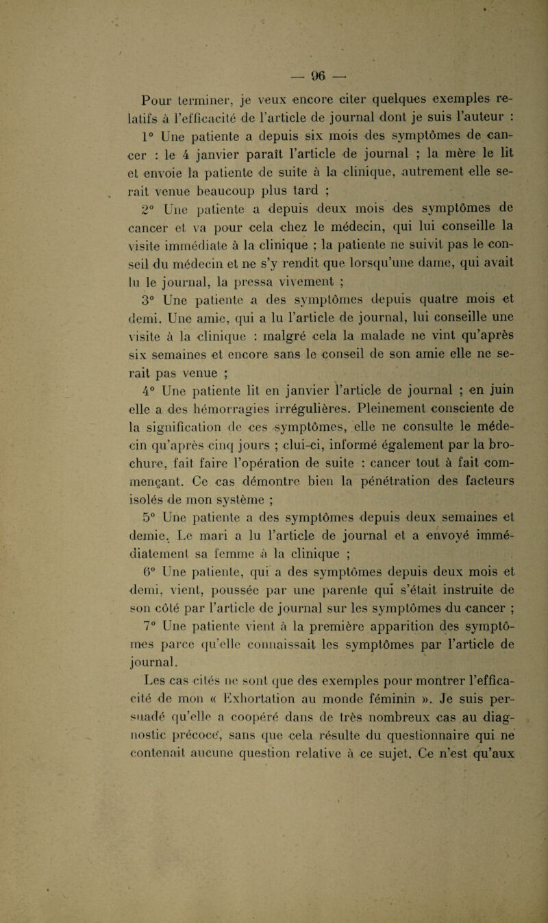 Pour terminer, je veux encore citer quelques exemples re¬ latifs à l’efficacité de l’article de journal dont je suis l’auteur : 1° Une patiente a depuis six mois des symptômes de can¬ cer : le 4 janvier paraît l’article de journal ; la mère le lit et envoie la patiente de suite à la clinique, autrement elle se¬ rait venue beaucoup plus tard ; 2° Une patiente a depuis deux mois des symptômes de cancer et va pour cela chez le médecin, qui lui conseille la visite immédiate à la clinique ; la patiente ne suivit pas le con¬ seil du médecin et ne s’y rendit que lorsqu’une dame, qui avait lu le journal, la pressa vivement ; 3° Une patiente a des symptômes depuis quatre mois et demi. Une amie, qui a lu l’article de journal, lui conseille une visite à la clinique : malgré cela la malade ne vint qu’après six semaines et encore sans le conseil de son amie elle ne se¬ rait pas venue ; 4° Une patiente lit en janvier l’article de journal ; en juin elle a des hémorragies irrégulières. Pleinement consciente de la signification de ces symptômes, elle ne consulte le méde¬ cin qu’après cinq jours ; clui-ci, informé également par la bro¬ chure, fait faire l’opération de suite : cancer tout à fait com¬ mençant. Ce cas démontre bien la pénétration des facteurs isolés de mon système ; 5° Une patiente a des symptômes depuis deux semaines et demie. Le mari a lu l’article de journal et a envoyé immé¬ diatement sa femme à la clinique ; 6° Une patiente, qui a des symptômes depuis deux mois et demi, vient, poussée par une parente qui s’était instruite de son côté par l’article de journal sur les symptômes du cancer ; 7° Une patiente vient à la première apparition des symptô¬ mes parce quelle connaissait les symptômes par l’article de journal. Les cas cités ne sont que des exemples pour montrer l’effica¬ cité de mon « Exhortation au monde féminin ». Je suis per¬ suadé qu’elle a coopéré dans de très nombreux cas au diag¬ nostic précoce', sans que cela résulte du questionnaire qui ne contenait aucune question relative à ce sujet. Ce n’est qu’aux