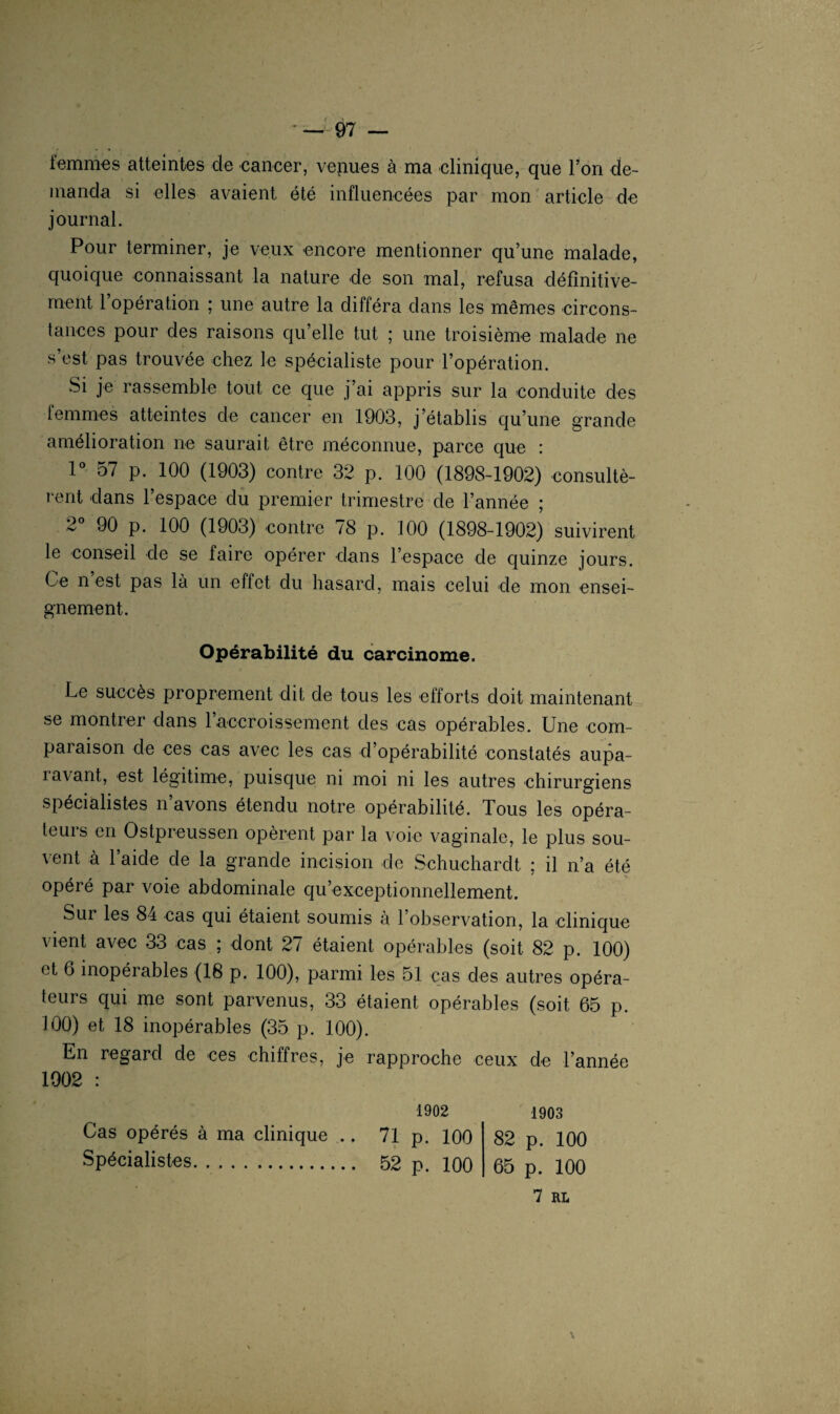 femmes atteintes de cancer, venues à ma clinique, que Ton de¬ manda si elles avaient été influencées par mon article de journal. Pour terminer, je veux encore mentionner qu’une malade, quoique connaissant la nature de son mal, refusa définitive¬ ment 1 opération ; une autre la différa dans les mêmes circons¬ tances pour des raisons qu’elle tut ; une troisième malade ne s’est pas trouvée chez le spécialiste pour l’opération. Si je rassemble tout ce que j’ai appris sur la conduite des femmes atteintes de cancer en 1903, j’établis qu’une grande amélioration ne saurait être méconnue, parce que : 1° 57 p. 100 (1903) contre 32 p. 100 (1898-1902) consultè¬ rent dans l’espace du premier trimestre de l’année ; 2 90 p. 100 (1903) contre /8 p. 100 (1898-1902) suivirent le conseil de se faire opérer dans l'espace de quinze jours. Ce n’est pas là un effet du hasard, mais celui de mon ensei¬ gnement. Opérabilité du carcinome. Le succès proprement dit de tous les efforts doit maintenant se montrer dans l’accroissement des cas opérables. Une com- paiaison de ces cas avec les cas d’opérabilité constatés aupa¬ ravant, est légitime, puisque ni moi ni les autres chirurgiens spécialistes n’avons étendu notre opérabilité. Tous les opéra¬ teurs en Ostpreussen opèrent par la voie vaginale, le plus sou¬ vent à l’aide de la grande incision de Schuchardt ; il n’a été opéré par voie abdominale qu’exceptionnellement. Sur les 84 cas qui étaient soumis à l’observation, la clinique vient avec 33 cas ; dont 27 étaient opérables (soit 82 p. 100) et 6 inopérables (18 p. 100), parmi les 51 cas des autres opéra¬ teurs qui me sont parvenus, 33 étaient opérables (soit 65 p. 100) et 18 inopérables (35 p. 100). En regard de ces chiffres, je rapproche ceux de l’année 1902 : 1902 1903 Cas opérés à ma clinique .. 71 p. 100 82 p. 100 Spécialistes. 52 p. 100 65 p. 100