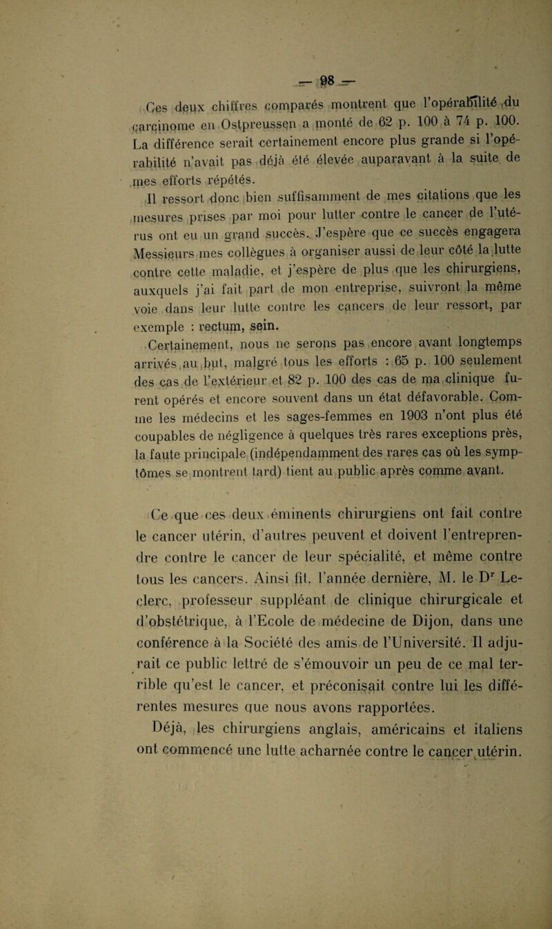 0 jsr- 98 4=- Ges deux chiffres comparés montrent que l’opérabTlité .du carcinome en OstpreussQn a monté de 62 p. 100 a 74 p. 100. La différence serait certainement encore plus grande si l’opé¬ rabilité n’avait pas déjà été élevée auparavant à la suite de mes efforts répétés. Il ressort donc bien suffisamment de mes citations que les mesures prises par moi pour lutter contre le cancer de 1 uté¬ rus ont eu un grand succès.. J espère que ce succès engageia Messieurs mes collègues à organiser aussi de leur côté la,lutte contre cette maladie, et j’espère de plus que les chirurgiens, auxquels j’ai fait part de mon entreprise, suivront la même voie dans leur lutte contre les cancers de leur ressort, par exemple : rectum, sein. Certainement, nous ne serons pas encore avant longtemps arrivés au but, malgré tous les efforts : 65 p. 100 seulement des cas de l’extérieur et 82 p. 100 des cas de ma clinique fu¬ rent opérés et encore souvent dans un état défavorable. Com¬ me les médecins et les sages-femmes en 1903 n’ont plus été coupables de négligence à quelques très rares exceptions près, la faute principale (indépendamment des rares cas où les symp¬ tômes se montrent tard) tient au public après comme avant. Ce que ces deux éminents chirurgiens ont fait contre le cancer utérin, d’autres peuvent et doivent l’entrepren¬ dre contre le cancer de leur spécialité, et même contre tous les cancers. Ainsi fit, l’année dernière, M. le Dr Le¬ clerc, professeur suppléant de clinique chirurgicale et d’obstétrique, à l’Ecole de médecine de Dijon, dans une conférence à la Société des amis de l’Université. Il adju¬ rait ce public lettré de s’émouvoir un peu de ce mal ter¬ rible qu’est le cancer, et préconisait contre lui les diffé¬ rentes mesures que nous avons rapportées. Déjà, les chirurgiens anglais, américains et italiens ont commencé une lutte acharnée contre le cancer utérin.